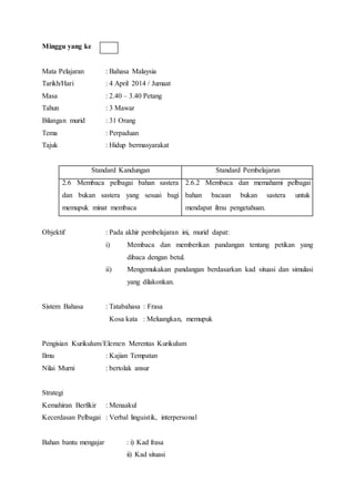 Minggu yang ke
Mata Pelajaran : Bahasa Malaysia
Tarikh/Hari : 4 April 2014 / Jumaat
Masa : 2.40 – 3.40 Petang
Tahun : 3 Mawar
Bilangan murid : 31 Orang
Tema : Perpaduan
Tajuk : Hidup bermasyarakat
Standard Kandungan Standard Pembelajaran
2.6 Membaca pelbagai bahan sastera
dan bukan sastera yang sesuai bagi
memupuk minat membaca
2.6.2 Membaca dan memahami pelbagai
bahan bacaan bukan sastera untuk
mendapat ilmu pengetahuan.
Objektif : Pada akhir pembelajaran ini, murid dapat:
i) Membaca dan memberikan pandangan tentang petikan yang
dibaca dengan betul.
ii) Mengemukakan pandangan berdasarkan kad situasi dan simulasi
yang dilakonkan.
Sistem Bahasa : Tatabahasa : Frasa
Kosa kata : Meluangkan, memupuk
Pengisian Kurikulum/Elemen Merentas Kurikulum
Ilmu : Kajian Tempatan
Nilai Murni : bertolak ansur
Strategi
Kemahiran Berfikir : Menaakul
Kecerdasan Pelbagai : Verbal linguistik, interpersonal
Bahan bantu mengajar : i) Kad frasa
ii) Kad situasi
 