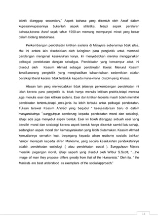 11
teknik dianggap secondary.” Aspek bahasa yang disentuh oleh Asraf dalam
kupasan-kupasannya bukanlah aspek stilistika, tetapi aspek peraturan
bahasa,kerana Asraf sejak tahun 1950-an memang mempunyai minat yang besar
dalam bidang tatabahasa.
Perkembangan pendekatan kritikan sastera di Malaysia sebenarnya tidak jelas.
Hal ini antara lain disebabkan oleh keinginan para pengkritik untuk memberi
pandangan mengenai keseluruhan karya. Ini menyebabkan mereka menggunakan
pelbagai pendekatan dengan sekaligus. Pendekatan yang bercampur aduk ini
disebut oleh Kassim Ahmad sebagai pendekatan liberal. Menurut Kassim
Ismail,seorang pengkritik yang menghasilkan tulisan-tulisan sedemikian adalah
bersikap liberal kerana tidak tertakluk kepada mana-mana disiplin yang khusus.
Alasan lain yang menyebabkan tidak jelasnya perkembangan pendekatan ini
ialah kerana para pengkritik itu tidak hanya menulis kritikan praktis,tetapi mereka
juga menulis esei dan kritikan teoteris. Esei dan kritikan teoteris masih boleh memiliki
pendekatan tertentu,tetapi jenis-jenis itu lebih terbuka untuk pelbagai pendekatan.
Tulisan terawal Kassim Ahmad yang berjudul “ kesusasteraan baru di dalam
masyarakatnya ”,sungguhpun cenderung kepada pendekatan moral dan sosiologi,
tetapi ada juga menyebut aspek bentuk. Esei ini boleh dianggap sebuah esei yang
bersifat moral dan sosiologi kerana aspek bentuk hanya disentuh sambil lalu sahaja,
sedangkan aspek moral dan kemasyarakatan yang lebih diutamakan. Kassim Ahmad
kemudiannya semakin kuat berpegang kepada aliran realisme sosialis bahkan
hampir menepati kepada aliran Marxisme, yang secara keseluruhan pendekatannya
adalah pendekatan sosiologi ( atau pendekatan sosial ). Sungguhpun Marxis
memiliki pegangan moral, tetapi seperti yang disebut oleh Wilbur S.Scott, “…the
image of man they propose differs greatly from that of the Humanists.” Oleh itu, “ the
Marxists are best understood as exemplars of the social approach.”
 