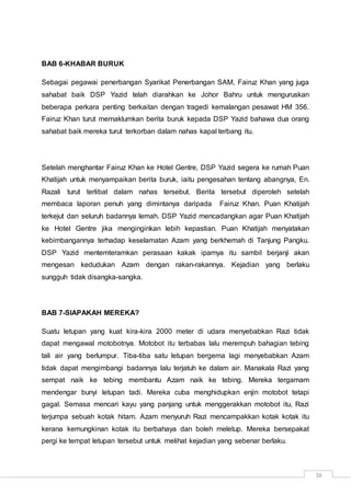 16
BAB 6-KHABAR BURUK
Sebagai pegawai penerbangan Syarikat Penerbangan SAM, Fairuz Khan yang juga
sahabat baik DSP Yazid telah diarahkan ke Johor Bahru untuk menguruskan
beberapa perkara penting berkaitan dengan tragedi kemalangan pesawat HM 356.
Fairuz Khan turut memaklumkan berita buruk kepada DSP Yazid bahawa dua orang
sahabat baik mereka turut terkorban dalam nahas kapal terbang itu.
Setelah menghantar Fairuz Khan ke Hotel Gentre, DSP Yazid segera ke rumah Puan
Khatijah untuk menyampaikan berita buruk, iaitu pengesahan tentang abangnya, En.
Razali turut terlibat dalam nahas tersebut. Berita tersebut diperoleh setelah
membaca laporan penuh yang dimintanya daripada Fairuz Khan. Puan Khatijah
terkejut dan seluruh badannya lemah. DSP Yazid mencadangkan agar Puan Khatijah
ke Hotel Gentre jika menginginkan lebih kepastian. Puan Khatijah menyatakan
kebimbangannya terhadap keselamatan Azam yang berkhemah di Tanjung Pangku.
DSP Yazid mentemteramkan perasaan kakak iparnya itu sambil berjanji akan
mengesan kedudukan Azam dengan rakan-rakannya. Kejadian yang berlaku
sungguh tidak disangka-sangka.
BAB 7-SIAPAKAH MEREKA?
Suatu letupan yang kuat kira-kira 2000 meter di udara menyebabkan Razi tidak
dapat mengawal motobotnya. Motobot itu terbabas lalu merempuh bahagian tebing
tali air yang berlumpur. Tiba-tiba satu letupan bergema lagi menyebabkan Azam
tidak dapat mengimbangi badannya lalu terjatuh ke dalam air. Manakala Razi yang
sempat naik ke tebing membantu Azam naik ke tebing. Mereka tergamam
mendengar bunyi letupan tadi. Mereka cuba menghidupkan enjin motobot tetapi
gagal. Semasa mencari kayu yang panjang untuk menggerakkan motobot itu, Razi
terjumpa sebuah kotak hitam. Azam menyuruh Razi mencampakkan kotak kotak itu
kerana kemungkinan kotak itu berbahaya dan boleh meletup. Mereka bersepakat
pergi ke tempat letupan tersebut untuk melihat kejadian yang sebenar berlaku.
 