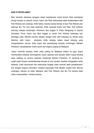 18
BAB 9-TERSELAMAT
Razi tersedar daripada pengsan tetapi keadaannya masih lemah. Razi mendapati
dirinya berada di sebuah rumah. Azam dan Razi sebenarnya telah diselamatkan oleh
Pak Widodo dan anaknya, Antik ketika mereka hampir lemas di laut. Pak Widodo dan
isterinya Ibu Tini dan anak lelakinya, Antik merawat Azam dan Razi. Pak Widodo
seorang nelayan berbangsa Indonesia dan tinggal di Pulau Rangsang di daerah
Sumatera Timur. Azam dan Razi tinggal di rumah Pak Widodo beberapa hari
sehingga pulih. Mereka berdua dilayan dengan baik oleh keluarga itu. Berita yang
diterima oleh Azam daripada Antik tentang nahas kapal terbang yang
mengorbankan semua anak kapal dan penumpang beserta rombongan Menteri
Pertanian menyebabkan Azam panik dan segera pulang ke Malaysia.
Azam meminta bantuan Antik untuk pulang ke Malaysia malam itu juga. Azam
memberitahu bahawa kemungkinan besar ayahnya turut berada dalam kapal terbang
yang meletup itu kerana ayahnya mengiringi Menteri Pertanian. Di samping itu,
sudah pasti ibunya memerlukannya berada di sisi mereka. Apabila mengetahui cerita
sebenar, Antik bersimpati dan seterusnya berjanji untuk mencari jalan penyelesaian.
Dia dengan segera meminjam motobot kepunyaan Pak Mostar, taukeh ikan. Namun
cadangan mereka itu tidak diketahui oleh Pak Widodo dan Ibu Tini kerana tidak
mahu menyusahkan mereka berdua.
 