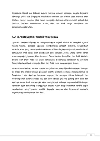20
Singapura. Sekali lagi debaran jantung mereka semakin kencang. Mereka bimbang
sekiranya polis laut Singapura melakukan rondaan dan sudah pasti mereka akan
ditahan. Namun mereka tidak dapat mengelak daripada dihampiri oleh sebuah bot
peronda pasukan keselamatan. Azam, Razi dan Antik hanya bertawakal dan
berserah kepada tuhan.
BAB 12-PERTEMUAN DI TANAH PERKUBURAN
Upacara menyembahyangkan mangsa-mangsa tragedi dilakukan mengikut agama
masing-masing. Selepas upacara sembahyang jenazah tersebut, ketujuh-tujuh
keranda khas yang menempatkan cebisan-cebisan daging mangsa dibawa ke tanah
perkuburan khas yang telah disediakan oleh kerajaan Johor. Orang ramai bertali
arus mengunjungi pusara khas tersebut. Sementaraitu, Azam,Razi dan Antik Widodo
dibawa oleh DSP Yazid ke tanah perkuburan. Sepanjang perjalanan itu, air mata
Azam tidak henti-henti mengalir. Razi dan Antik cuba menenangkan Azam.
Azam memerhatikan semua urusan pengebumian yang dijalankan dengan linangan
air mata. Dia masih teringat pesanan terakhir ayahnya semasa menghantarnya ke
Pangkalan Lido. Ayahnya berpesan supaya dia menjaga dirinya baik-baik dan
menyampaikan salam kepada ibu dan adik-adiknya jika dia pulang lebih awal dari
ayahnya. Azam tidak menyangka akan menghadapi pelbagai dugaan diakhiri dengan
kematian ayah tersayang. Sungguhpun begitu, Azam tetap bersyukur kerana dapat
memberikan penghormatan terakhir kepada ayahnya dan terselamat daripada
tragedi yang menimpanya dan Razi.
 