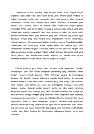 24
Seterusnya, kritikan sosiologi yang terdapat dalam Novel Tragedi Empat
Disember ialah faktor tidak bersesuaian tahap umur, dimana dalam konteks ini
pelajar menengah rendah ingin mengambil ujian kelas pertama, tetapi terpaksa
menghadapi cabaran dan halangan yang sangat berbahaya. Penegasan juga
berlaku disini dimana, aktiviti ini amatlah tidak bersesuaian dengan pelajar
menengah. Pihak yang terlibat dalam menggubal kurikulum atau perkara yang perlu
dilaksanakan sewaktu mengambil ujian kelas pertama pengakap dan pandu puteri
perlulah memikirkan aktiviti yang bersesuai yang perlu dilakukan bagi pelajar agar
bersesuai dengan tahap umur mereka serta mengutamakn cirri-ciri keselamatan,
sebagaimana yang diterangkan pada kritikan sosiologi pertama. Pengubalan perlulah
dilaksanakan oleh pihak yang terlibat supaya aktiviti atau perkara yang perlu
dilaksanakan sewaktu mengabil ujian kelas pertama adalah bersesuai dengan umur
atau aspek-aspek pelajar tersebut. Pelajar perlulah ditemani oleh pihak-pihak yang
berpengalaman agar keselamatan mereka terjamin dan mereka akan segera
mendapat bantuan sekiranya berlaku perkara yang tidak diingini.
Kritikan sosiologi yang ketiga ialah, kecuaian pihak pengurusan. Syarikat
Penerbangan SAM cuai dalam mengesan penumpang yang membawa bahan
letupan sebelum menaiki pesawat HM36. Akibatnya, syarikat itu menanggung
kerugian dan banyak mangsa terkorbang apabila kapal terbang itu dirampas
sebelum meletup. Kekecewaan serta kesedihan yang amat sangat oleh saudara-
mara mangsa pasti berlaku dan sekali gus meninggalkan kenangan yang pahit
kepada mereka. Sebagai contoh seorang wanita tua tidak dapat menerima
kenyataan apabila nama anaknya yang akan berkahwin beberapa hari sahaja lagi
turut tersenarai sebagai mangsa yang terkorban. Pihak pengurusan tidak sepatutya
memandang remeh perkara ini, kerana ia melibatkan faktor keselamatan dan nyawa
penumpang. Selain itu, untuk mengelakan perkara ini berulang pihak pengurusan
perlulah memantapkan lagi pengurusannya agar perkara sedemikian tidak berlaku
lagi dan sekali gus dapat meyakinkan pelanggang untuk menerima perkhidmatan
meraka atau dalam konteks lain kerpercayan pelanggang kepada servis yang
diberikan.
 