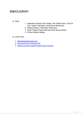 31
BIBIOLIGRAFI
a) Buku:
1. tatabahasa Dewab Edisi Ketiga ( Nik Safiah Karim, Farid M.
Onn, Hashim Haji Musa, Abdul Hamid Mahmood).
2. Bahasa Melayu 2 (Siti Hajar Abdul Aziz)
3. Novel Tragedi Empat Disember (Dzul Karnain Ithnain.
4. Kritikan Sastera Melayu
b) Laman Web.
1. http://jpmipgmtaa.webs.com
2. http://sofianhilmi.net/blog/?p=269
3. http://ms.wikipedia.org/wiki/Tragedi_Empat_Disember
 