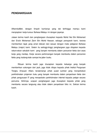 4
PENGHARGAAN
Alhamdulillah, dengan limpah kurnianya yang tak terhingga mampu kami
menyiapkan kerja kursus Bahasa Melayu ini dengan jayanya.
Jutaan terima kasih dan penghargaan diucapkan kepada Mohd Nor Bin Mohamed
dan Encik Mohamad Zaim Bin Mohd Hassan, sebagai pensyarah kami, kerana
memberikan tajuk yang amat relevan dan sesuai dengan mata pelajaran Bahasa
Melayu (major) kami. Selain itu setinggi-tinggi penghargaan juga ditujukan kepada
rakan-rakan sekuliah kami yang banyak membantu dalam pencarian fakta dan asas
kerja yang mantap. Kerja secara perbincangan banyak membantu dalam pencarian
fakta yang kadang-kala sampai ke jalan buntu.
Ribuan terima kasih juga diucapkan kepada keluarga yang banyak
memberikan sokongan dari jauh, juga tidak dilupa kepada pihak Institut Perguruan
Tengku Ampuan Afzan, terutamanya pihak pusat sumber yang menyediakan
perkhidmatan pinjaman buku yang banyak membantu dalam penyediaan fakta dan
pihak pengurusan IT yang menyediakn perkhidmatan internet kepada pelajar secara
percuma. Akhirnya, ucapan penghargaan juga diucapkan kepada pihak yang
membantu secara langsung atau tidak dalam penyediaan folio ini. Sekian terima
kasih.
 