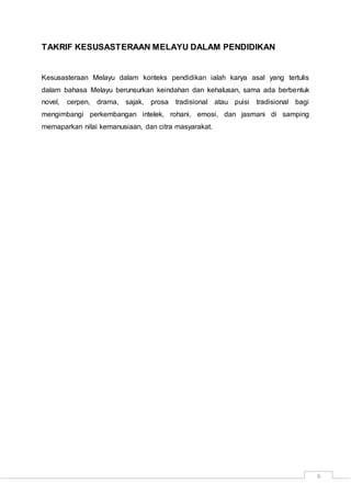 6
TAKRIF KESUSASTERAAN MELAYU DALAM PENDIDIKAN
Kesusasteraan Melayu dalam konteks pendidikan ialah karya asal yang tertulis
dalam bahasa Melayu berunsurkan keindahan dan kehalusan, sama ada berbentuk
novel, cerpen, drama, sajak, prosa tradisional atau puisi tradisional bagi
mengimbangi perkembangan intelek, rohani, emosi, dan jasmani di samping
memaparkan nilai kemanusiaan, dan citra masyarakat.
 