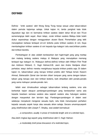 7
DEFINISI
Definisi ‘kritik sastera’ oleh Wong Seng Tiong hanya sesuai untuk tulisan-tulisan
dalam periode kajiannya sahaja. Untuk kajian ini, tanda pengikat kata tidak
digunakan lagi dan ini bermakna kritikan sastera dalam tahun 60-an dan 70-an
sememangnya telah wujud. Akan tetapi, corak kritikan sastera Melayu tidak boleh
diukur sepenuhnya dengan menggunakan ukuran Barat. Pemerhatian yang teliti
menunjukkan bahawa terdapat ciri-ciri tertentu pada kritikan sastera di sini. Saya
membahagikan kritikan sastera di sini kepada tiga kategori iaitu esei,kritikan praktis
dan kritikan teoretis.
Pembahagian di atas adalah berdasarkan dari hujah-hujah yang yang mantap
dan matang tentang sastera melayu di Malaysia yang menunjukkan memang
terdapat tiga kategori ini. Walaupun definisi-definisi kritikan oleh William Flint Thrall
dan Addison Hibbard, C. Hugh Holman,H.B. Jasin dan Andre Hardjana diberi
perhatian, tetapi definisi mereka mengkhusus kepada kritikan praktis saja. Di dalam
kajian ini, tulisan-tulisan yang berupa kritikan praktis oleh Yahaya Ismail, Kassim
Ahmad, Baharuddin Zainal dan lain-lain diberi tumpuan yang sama dengan tulisan-
tulisan yang berupa esei dan kritikan teoteris, baik dihasilkan oleh penulis-penulis
yang sama mahupun penulis-penulis lain.
Istilah esei dimaksudkan sebagai tulisan-tulisan tentang sastera, sma ada
berbentuk kajian ataupun pandangan-pandangan yang berdasarkan sama ada
kepada keadaan semasa sastera atau sejarah sastera atau hubungan sastera
dengan masyarakat dan lain-lain lagi. Pandangan-pandangan di dalam esei
selalunya menyeluruh mengenai sesuatu topik, iaitu tidak menumpukan perhatian
kepada sesuatu aspek karya atau sesuatu aliran sahaja. Secara umumnya,seperti
yang didefinisikan oleh Joseph T. Shipley, esei adalah bermaksud:
…a composition, usually in prose of moderate length and on a stricted topic.
Atau lebih ringkas lagi seperti yang didefinisikan oleh C. Hugh Hulman:
…a moderately brief prose discussion of a restricted topic.
 