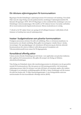 Ett rättvisare utjämningssystem för kommunsektorn
Regeringen föreslår förändringar i utjämningssystemet för kommuner och landsting. I huvudsak
följer man det eniga förslag som den parlamentariska utredningen Utjämningskommittén 08,
lämnade till regeringen i SOU 2011:39. Regeringen avviker emellertid från utredningen vad avser
förändringar i inkomstutjämningen. Det medför att 961 miljoner kronor i huvudsak omfördelas
till ett tiotal moderatstyrda höginkomstkommuner. Denna moderatbonus är orimlig.
Vi föreslår att de 961 miljoner kronor som regeringen för till välbärgade kommuner i stället fördelas till alla
kommuner och landsting inom ramen för utjämningssystemet.
Insatser i budgetmotionen som påverkar kommunsektorn
I budgeten presenteras reformer för jobb och utbildning. Flera av reformerna kanaliseras via
kommunerna som riktade statsbidrag. Detta gäller investeringarna i mindre klasser i skolan,
investeringen i fler specialpedagoger och stimulansen till barnomsorg på obekväm arbetstid.
Kommunsektorn får också ett tillskott i jobb räknat genom Extratjänster och
Yrkesintroduktionsjobb inom ramen för 90-dagarsgarantin.
Konsoliderad offentlig sektor
I denna motion föreslås förändringar på såväl skatte- som utgiftssidan som påverkar intäkterna
eller utgifterna för kommunsektorn. Det gäller till exempel vårt förslag att förbättra
arbetslöshetsförsäkringen.
Våra förslag om förändrade skatter eller transfereringssystemet är utformade så att de genomförs
neutralt för kommunsektorn. Det sker genom att full justering genomförs i det kommunala
utjämningssystemet, både för reformer som leder till ökade och minskade utgifter eller intäkter.
Undantaget är att minskade socialbidragsutgifter till följd av bättre försäkringar och fler insatser
för jobb inte beaktas alls. Vi följer finansieringsprincipen. I våra förslagstabeller redovisas
nettokostnaden för den konsoliderade offentliga sektorn (KOS).
101
 