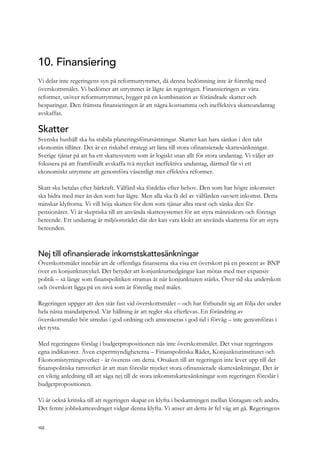 10. Finansiering
Vi delar inte regeringens syn på reformutrymmet, då denna bedömning inte är förenlig med
överskottsmålet. Vi bedömer att utrymmet är lägre än regeringen. Finansieringen av våra
reformer, utöver reformutrymmet, bygger på en kombination av förändrade skatter och
besparingar. Den främsta finansieringen är att några kostsamma och ineffektiva skatteundantag
avskaffas.
Skatter
Svenska hushåll ska ha stabila planeringsförutsättningar. Skatter kan bara sänkas i den takt
ekonomin tillåter. Det är en riskabel strategi att låna till stora ofinansierade skattesänkningar.
Sverige tjänar på att ha ett skattesystem som är logiskt utan allt för stora undantag. Vi väljer att
fokusera på att framförallt avskaffa två mycket ineffektiva undantag, därmed får vi ett
ekonomiskt utrymme att genomföra väsentligt mer effektiva reformer.
Skatt ska betalas efter bärkraft. Välfärd ska fördelas efter behov. Den som har högre inkomster
ska bidra med mer än den som har lägre. Men alla ska få del av välfärden oavsett inkomst. Detta
minskar klyftorna. Vi vill höja skatten för dem som tjänar allra mest och sänka den för
pensionärer. Vi är skeptiska till att använda skattesystemet för att styra människors och företags
beteende. Ett undantag är miljöområdet där det kan vara klokt att använda skatterna för att styra
beteenden.
Nej till ofinansierade inkomstskattesänkningar
Överskottsmålet innebär att de offentliga finanserna ska visa ett överskott på en procent av BNP
över en konjunkturcykel. Det betyder att konjunkturnedgångar kan mötas med mer expansiv
politik – så länge som finanspolitiken stramas åt när konjunkturen stärks. Över tid ska underskott
och överskott ligga på en nivå som är förenlig med målet.
Regeringen uppger att den står fast vid överskottsmålet – och har förbundit sig att följa det under
hela nästa mandatperiod. Vår hållning är att regler ska efterlevas. En förändring av
överskottsmålet bör utredas i god ordning och annonseras i god tid i förväg – inte genomföras i
det tysta.
Med regeringens förslag i budgetpropositionen nås inte överskottsmålet. Det visar regeringens
egna indikatorer. Även expertmyndigheterna – Finanspolitiska Rådet, Konjunkturinstitutet och
Ekonomistyrningsverket - är överens om detta. Orsaken till att regeringen inte lever upp till det
finanspolitiska ramverket är att man föreslår mycket stora ofinansierade skattesänkningar. Det är
en viktig anledning till att säga nej till de stora inkomstskattesänkningar som regeringen föreslår i
budgetpropositionen.
Vi är också kritiska till att regeringen skapat en klyfta i beskattningen mellan löntagare och andra.
Det femte jobbskatteavdraget vidgar denna klyfta. Vi anser att detta är fel väg att gå. Regeringens
102
 