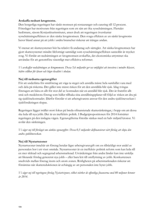 Avskaffa nedsatt krogmoms.
Den borgerliga regeringen har sänkt momsen på restauranger och catering till 12 procent.
Föreslaget har motiverats från regeringen som ett sätt att öka sysselsättningen. Flertalet
bedömare, såsom Konjunkturinstitutet, anser dock att regeringen överskattar
sysselsättningseffekten av den sänka krogmomsen. Den svaga effekten av en sänkt krogmoms
beror bland annat på att jobb i andra branscher riskerar att trängas undan.
Vi menar att skattesystemet bör ha relativt få undantag och särregler. Att sänka krogmomsen har
gjort skattesystemet mindre likformigt samtidigt som sysselsättningseffekten sannolikt är mycket
svag. Vi förslår att nedsättningen av krogmomsen avskaffas, det ekonomiska utrymmet ska
användas för att genomföra väsentligt mer effektiva reformer.
Vi avskaffar nedsättningen av krogmomsen. Dessa 5,6 miljarder ger oss möjlighet att investera i mindre klasser,
bättre villkor för lärare och högre kvalitet i skolan.
Nej till nedsatta egenavgifter
För att underlätta för småföretag att våga ta steget och anställa måste hela samhället vara med
och dela på riskerna. Det gäller inte minst risken för att den anställda blir sjuk. Idag tvingas
företagen att bära en allt för stor del av kostnaden när en anställd blir sjuk. Det är framför allt
små och medelstora företag som håller tillbaka sina anställningsplaner till följd av risken att dra på
sig sjuklönekostnader. Därför föreslår vi att arbetsgivarens ansvar för den andra sjuklöneveckan i
sjukförsäkringen slopas.
Regeringen lägger istället stort fokus på breda ofinansierade skattesänkningar, i hopp om att dessa
ska leda till nya jobb. Det är en ineffektiv politik. I Budgetpropositionen för 2014 fortsätter
regeringen på den inslagna vägen. Egenavgifterna föreslås sänkas med en halv miljard kronor. Vi
avslår den sänkningen.
Vi säger nej till förslaget om sänkta egenavgifter. Dessa 0,5 miljarder delfinansierar vårt förslag att slopa den
andra sjuklöneveckan.
Nej till Nystartszoner
Nystartszoner innebär att företag betalar lägre arbetsgivaravgift om en tillräckligt stor andel av
personalen bor i ett visst område. Nystartszoner är en ineffektiv politisk reform som kan leda till
en mer skiktad och segregerad arbetsmarknad. Utvärderingar från andra länder kan inte urskilja
att liknande förslag genererat nya jobb – eller bara lett till omflyttning av jobb. Konkurrensen
snedvrids mellan företag inom och utom zonen. Rörligheten på arbetsmarknaden riskerar att
försämras när skattereduktionen är avhängig av att personalen inte byter jobb.
Vi säger nej till regeringens förslag Nystartszoner, vilket stärker de offentliga finanserna med 80 miljoner kronor
år 2014.
104
 