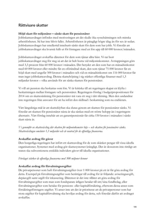 Rättvisare skatter
Höjd skatt för miljonärer – sänkt skatt för pensionärer
Jobbskatteavdraget infördes med motiveringen att det skulle öka sysselsättningen och minska
arbetslösheten. Så har inte blivit fallet. Arbetslösheten är påtagligt högre idag än för sex år sedan.
Jobbskatteavdraget har emellertid inneburit sänkt skatt för dem som har jobb. Vi föreslår att
jobbskatteavdraget ska kvarstå fullt ut för löntagare med en lön upp till 60 000 kronor/månaden.
Jobbskatteavdraget avskaffas däremot för dem som tjänar allra bäst. Vi tar bort
jobbskatteavdraget steg för steg så att det är helt borta vid miljoninkomster. Avtrappningen görs
med 3,3 procent från 60 000 kronor i månaden. Det betyder att den som har en månadsinkomst
med 60 000 kronor eller mindre får en oförändrad skatt, den som tjänar 75 000 kronor får en
höjd skatt med ungefär 500 kronor i månaden och vid en månadsinkomst om 116 000 kronor får
man inget jobbskatteavdrag. Denna skattehöjning i sig stärker offentliga finanser med 1,3
miljarder kronor – vilka används för att sänka skatten för pensionärer.
Vi vill att pension ska beskattas som lön. Vi är kritiska till att regeringen skapat en klyfta i
beskattningen mellan löntagare och pensionärer. Regeringens förslag i budgetpropositionen för
2014 om en skattesänkning för pensionärer må vara ett steg i rätt riktning. Men den undandrar
inte regeringen från ansvaret för att ha infört den skillnad i beskattning som nu etablerats.
Vårt långsiktiga mål är att skatteklyftan ska slutas genom att skatten för pensionärer sänks. Vi
föreslår att skatten för pensionärer nästa år ska sänkas med ett större belopp än i regeringens
alternativ. Vårt förslag innebär att en garantipensionär får cirka 150 kronor i månaden i sänkt
skatt nästa år.
Vi genomför en skatteväxling där skatten för miljoninkomster höjs – och skatten för pensionärer sänks.
Skatteväxlingen omsluter 1,3 miljarder och är neutral för de offentliga finanserna.
Avskaffat avdrag för gåvor
Den borgerliga regeringen har infört ett skatteavdrag för de som skänker pengar till vissa ideella
organisationer. Systemet med avdrag gör skattesystemet krångligt. Det är dessutom inte rimligt att
staten ska subventionera enskilda individers gåvor till ideella organisationer.
Förslaget stärker de offentliga finanserna med 300 miljoner kronor
Avskaffat avdrag för förvaltningsavgifter
De privatpersoner som haft förvaltningsutgifter över 1 000 kronor på ett år får göra avdrag för
detta. Exempel på förvaltningsutgifter som berättigar till avdrag för är följande: aviseringsavgift,
depåavgift samt utgift för inkassering. Däremot är det inte tillåtet att göra avdrag för
förvaltningsavgifter som man som fondsparare årligen betalar till sitt/sina fondbolag, eller
förvaltningsavgifter som betalas för pensions- eller kapitalförsäkring, eftersom dessa anses som
försäkringsföretagets utgifter. Vi anser inte att det är prioriterat att de privatpersoner som har
stora utgifter för kapitalförvaltning ska beviljas avdrag för detta, och föreslår därför att avdraget
avskaffas.
105
 