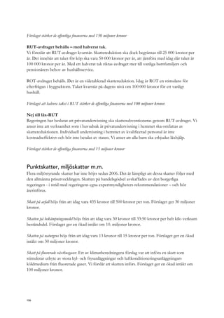 Förslaget stärker de offentliga finanserna med 150 miljoner kronor
RUT-avdraget behålls – med halverat tak.
Vi föreslår att RUT-avdraget kvarstår. Skattereduktion ska dock begränsas till 25 000 kronor per
år. Det innebär att taket för köp ska vara 50 000 kronor per år, att jämföra med idag där taket är
100 000 kronor per år. Med ett halverat tak riktas avdraget mer till vanliga barnfamiljers och
pensionärers behov av hushållsservice.
ROT-avdraget behålls. Det är en väletablerad skattereduktion. Idag är ROT en stimulans för
efterfrågan i byggsektorn. Taket kvarstår på dagens nivå om 100 000 kronor för ett vanligt
hushåll.
Förslaget att halvera taket i RUT stärker de offentliga finanserna med 100 miljoner kronor.
Nej till läx-RUT
Regeringen har beslutat att privatundervisning ska skattesubventioneras genom RUT-avdraget. Vi
anser inte att verksamhet som i huvudsak är privatundervisning i hemmet ska omfattas av
skattereduktionen. Individuell undervisning i hemmet av kvalificerad personal är inte
kostnadseffektivt och bör inte betalas av staten. Vi anser att alla barn ska erbjudas läxhjälp.
Förslaget stärker de offentliga finanserna med 15 miljoner kronor
Punktskatter, miljöskatter m.m.
Flera miljöstyrande skatter har inte höjts sedan 2006. Det är lämpligt att dessa skatter följer med
den allmänna prisutvecklingen. Skatten på handelsgödsel avskaffades av den borgerliga
regeringen - i strid med regeringens egna expertmyndigheters rekommendationer – och bör
återinföras.
Skatt på avfall höjs från att idag vara 435 kronor till 500 kronor per ton. Förslaget ger 30 miljoner
kronor.
Skatten på bekämpningsmedel höjs från att idag vara 30 kronor till 33:50 kronor per helt kilo verksam
beståndsdel. Förslaget ger en ökad intäkt om 10. miljoner kronor.
Skatten på naturgrus höjs från att idag vara 13 kronor till 15 kronor per ton. Förslaget ger en ökad
intäkt om 30 miljoner kronor.
Skatt på fluorerade växthusgaser. Ett av klimatberedningens förslag var att införa en skatt som
stimulerar utbyte av stora kyl- och frysanläggningar och luftkonditioneringsanläggningars
köldmedium från fluorerade gaser. Vi förslår att skatten införs. Förslaget ger en ökad intäkt om
100 miljoner kronor.
106
 