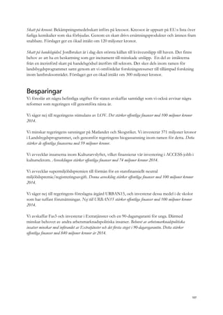 Skatt på kreosot. Bekämpningsmedelsskatt införs på kreosot. Kreosot är uppsatt på EU:s lista över
farliga kemikalier som ska förbjudas. Genom en skatt drivs ersättningsprodukter och ämnen fram
snabbare. Förslaget ger en ökad intäkt om 120 miljoner kronor.
Skatt på handelsgödsel. Jordbruket är i dag den största källan till kväveutsläpp till haven. Det finns
behov av att ha en beskattning som ger incitament till minskade utsläpp. En del av intäkterna
från en återinförd skatt på handelsgödsel återförs till sektorn. Det sker dels inom ramen för
landsbygdsprogrammet samt genom att vi omfördelar forskningsresurser till tillämpad forskning
inom lantbruksområdet. Förslaget ger en ökad intäkt om 300 miljoner kronor.
Besparingar
Vi föreslår att några befintliga utgifter för staten avskaffas samtidigt som vi också avvisar några
reformer som regeringen vill genomföra nästa år.
Vi säger nej till regeringens stimulans av LOV. Det stärker offentliga finanser med 100 miljoner kronor
2014.
Vi minskar regeringens satsningar på Matlandet och Skogsriket. Vi investerar 371 miljoner kronor
i Landsbygdsprogrammet, och genomför regeringens biogassatsning inom ramen för detta. Detta
stärker de offentliga finanserna med 59 miljoner kronor.
Vi avvecklar insatserna inom Kulturarvslyftet, vilket finansierar vår investering i ACCESS-jobb i
kultursektorn. Avvecklingen stärker offentliga finanser med 74 miljoner kronor 2014.
Vi avvecklar supermiljöbilspremien till förmån för en statsfinansiellt neutral
miljöbilspremie/registreringsavgift. Denna avveckling stärker offentliga finanser med 100 miljoner kronor
2014.
Vi säger nej till regeringens föreslagna åtgärd URBAN15, och investerar dessa medel i de skolor
som har tuffast förutsättningar. Nej till URBAN15 stärker offentliga finanser med 100 miljoner kronor
2014.
Vi avskaffar Fas3 och investerar i Extratjänster och en 90-dagarsgaranti för unga. Därmed
minskar behovet av andra arbetsmarknadspolitiska insatser. Behovet av arbetsmarknadspolitiska
insatser minskar med införandet av Extratjänster och det första steget i 90-dagarsgarantin. Detta stärker
offentliga finanser med 840 miljoner kronor år 2014.
107
 