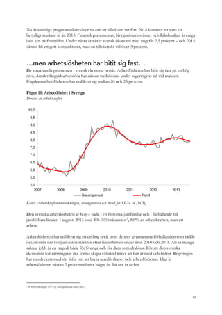Nu är samtliga prognosmakare överens om att tillväxten tar fart. 2014 kommer att vara ett
betydligt starkare år än 2013. Finansdepartementet, Konjunkturinstitutet och Riksbanken är eniga
i sin syn på framtiden. Under nästa år växer svensk ekonomi med ungefär 2,5 procent – och 2015
väntas bli ett gott konjunkturår, med en tillväxttakt väl över 3 procent.
…men arbetslösheten har bitit sig fast…
De strukturella problemen i svensk ekonomi består. Arbetslösheten har bitit sig fast på en hög
nivå. Antalet långtidsarbetslösa har nästan tredubblats under regeringens tid vid makten.
Ungdomsarbetslösheten har etablerat sig mellan 20 och 25 procent.
Figur 10: Arbetslöshet i Sverige
Procent av arbetskraften
5,0
5,5
6,0
6,5
7,0
7,5
8,0
8,5
9,0
9,5
10,0
2007 2008 2009 2010 2011 2012 2013
Säsongrensat Trend
Källa: Arbetskraftsundersökningen, säsongsrensat och trend för 15-74 år (SCB)
Den svenska arbetslösheten är hög – både i en historisk jämförelse och i förhållande till
jämförbara länder. I augusti 2013 stod 406 000 människor2
, 8,0% av arbetskraften, utan ett
arbete.
Arbetslösheten har etablerat sig på en hög nivå, trots de mer gynnsamma förhållanden som rådde
i ekonomin när konjunkturen stärktes efter finanskrisen under åren 2010 och 2011. Att så många
saknar jobb är en tragedi både för Sverige och för dem som drabbas. För att den svenska
ekonomin fortsättningsvis ska förmå skapa välstånd krävs att fler är med och bidrar. Regeringen
har misslyckats med sitt löfte om att bryta utanförskapet och arbetslösheten. Idag är
arbetslösheten nästan 2 procentenheter högre än för sex år sedan.
2 SCB, Befolkningen 15-74 år, säsongsrensade data (AKU)
17
 