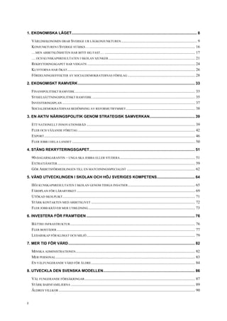 1. EKONOMISKA LÄGET....................................................................................................................... 8
VÄRLDSEKONOMIN DRAR SVERIGE UR LÅGKONJUNKTUREN............................................................................... 9
KONJUNKTUREN I SVERIGE STÄRKS….............................................................................................................. 16
…MEN ARBETSLÖSHETEN HAR BITIT SIG FAST… .............................................................................................. 17
… OCH KUNSKAPSRESULTATEN I SKOLAN SJUNKER.......................................................................................... 21
REKRYTERINGSGAPET HAR VIDGATS ................................................................................................................ 24
KLYFTORNA HAR ÖKAT..................................................................................................................................... 26
FÖRDELNINGSEFFEKTER AV SOCIALDEMOKRATERNAS FÖRSLAG ...................................................................... 28
2. EKONOMISKT RAMVERK............................................................................................................... 33
FINANSPOLITISKT RAMVERK ............................................................................................................................. 33
SYSSELSÄTTNINGSPOLITISKT RAMVERK ........................................................................................................... 35
INVESTERINGSPLAN .......................................................................................................................................... 37
SOCIALDEMOKRATERNAS BEDÖMNING AV REFORMUTRYMMET........................................................................ 38
3. EN AKTIV NÄRINGSPOLITIK GENOM STRATEGISK SAMVERKAN........................................... 39
ETT NATIONELLT INNOVATIONSRÅD ................................................................................................................. 39
FLER OCH VÄXANDE FÖRETAG .......................................................................................................................... 42
EXPORT............................................................................................................................................................. 46
FLER JOBB I HELA LANDET ................................................................................................................................ 50
4. STÄNG REKRYTERINGSGAPET.................................................................................................... 51
90-DAGARSGARANTIN – UNGA SKA JOBBA ELLER STUDERA.............................................................................. 51
EXTRATJÄNSTER ............................................................................................................................................... 59
GÖR ARBETSFÖRMEDLINGEN TILL EN MATCHNINGSSPECIALIST ....................................................................... 62
5. VÄND UTVECKLINGEN I SKOLAN OCH HÖJ SVERIGES KOMPETENS.................................... 64
HÖJ KUNSKAPSRESULTATEN I SKOLAN GENOM TIDIGA INSATSER...................................................................... 65
FÄRDPLAN FÖR LÄRARYRKET ........................................................................................................................... 69
UTÖKAD SKOLPLIKT.......................................................................................................................................... 71
STÄRK KONTAKTEN MED ARBETSLIVET ............................................................................................................ 72
FLER JOBB KRÄVER MER UTBILDNING............................................................................................................... 73
6. INVESTERA FÖR FRAMTIDEN....................................................................................................... 76
BÄTTRE INFRASTRUKTUR.................................................................................................................................. 76
FLER BOSTÄDER................................................................................................................................................ 77
LEDARSKAP FÖR KLIMAT OCH MILJÖ................................................................................................................. 79
7. MER TID FÖR VÅRD........................................................................................................................ 82
MINSKA ADMINISTRATIONEN............................................................................................................................ 82
MER PERSONAL................................................................................................................................................. 83
EN VÄLFUNGERANDE VÅRD FÖR ÄLDRE............................................................................................................ 84
8. UTVECKLA DEN SVENSKA MODELLEN....................................................................................... 86
VÄL FUNGERANDE FÖRSÄKRINGAR................................................................................................................... 87
STÄRK BARNFAMILJERNA ................................................................................................................................. 89
ÄLDRES VILLKOR .............................................................................................................................................. 90
2
 