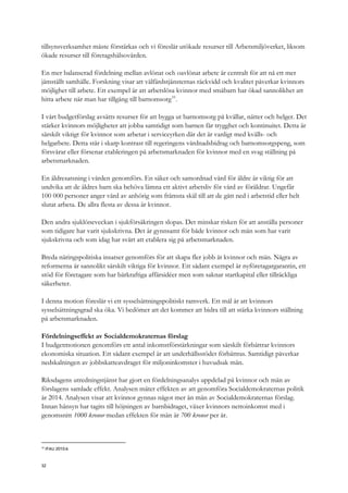 tillsynsverksamhet måste förstärkas och vi föreslår utökade resurser till Arbetsmiljöverket, liksom
ökade resurser till företagshälsovården.
En mer balanserad fördelning mellan avlönat och oavlönat arbete är centralt för att nå ett mer
jämställt samhälle. Forskning visar att välfärdstjänsternas räckvidd och kvalitet påverkar kvinnors
möjlighet till arbete. Ett exempel är att arbetslösa kvinnor med småbarn har ökad sannolikhet att
hitta arbete när man har tillgång till barnomsorg10
.
I vårt budgetförslag avsätts resurser för att bygga ut barnomsorg på kvällar, nätter och helger. Det
stärker kvinnors möjligheter att jobba samtidigt som barnen får trygghet och kontinuitet. Detta är
särskilt viktigt för kvinnor som arbetar i serviceyrken där det är vanligt med kvälls- och
helgarbete. Detta står i skarp kontrast till regeringens vårdnadsbidrag och barnomsorgspeng, som
försvårar eller försenar etableringen på arbetsmarknaden för kvinnor med en svag ställning på
arbetsmarknaden.
En äldresatsning i vården genomförs. En säker och samordnad vård för äldre är viktig för att
undvika att de äldres barn ska behöva lämna ett aktivt arbetsliv för vård av föräldrar. Ungefär
100 000 personer anger vård av anhörig som främsta skäl till att de gått ned i arbetstid eller helt
slutat arbeta. De allra flesta av dessa är kvinnor.
Den andra sjuklöneveckan i sjukförsäkringen slopas. Det minskar risken för att anställa personer
som tidigare har varit sjukskrivna. Det är gynnsamt för både kvinnor och män som har varit
sjukskrivna och som idag har svårt att etablera sig på arbetsmarknaden.
Breda näringspolitiska insatser genomförs för att skapa fler jobb åt kvinnor och män. Några av
reformerna är sannolikt särskilt viktiga för kvinnor. Ett sådant exempel är nyföretagargarantin, ett
stöd för företagare som har bärkraftiga affärsidéer men som saknar startkapital eller tillräckliga
säkerheter.
I denna motion föreslår vi ett sysselsättningspolitiskt ramverk. Ett mål är att kvinnors
sysselsättningsgrad ska öka. Vi bedömer att det kommer att bidra till att stärka kvinnors ställning
på arbetsmarknaden.
Fördelningseffekt av Socialdemokraternas förslag
I budgetmotionen genomförs ett antal inkomstförstärkningar som särskilt förbättrar kvinnors
ekonomiska situation. Ett sådant exempel är att underhållsstödet förbättras. Samtidigt påverkar
nedskalningen av jobbskatteavdraget för miljoninkomster i huvudsak män.
Riksdagens utredningstjänst har gjort en fördelningsanalys uppdelad på kvinnor och män av
förslagens samlade effekt. Analysen mäter effekten av att genomföra Socialdemokraternas politik
år 2014. Analysen visar att kvinnor gynnas något mer än män av Socialdemokraternas förslag.
Innan hänsyn har tagits till höjningen av barnbidraget, växer kvinnors nettoinkomst med i
genomsnitt 1000 kronor medan effekten för män är 700 kronor per år.
10
IFAU 2010:6
32
 