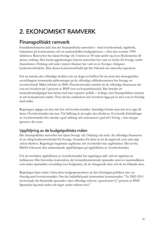 2. EKONOMISKT RAMVERK
Finanspolitiskt ramverk
Socialdemokraterna lade fast det finanspolitiska ramverket – med överskottsmål, utgiftstak,
balanskrav på kommunerna och en sammanhållen budgetprocess – efter den svenska 1990-
talskrisen. Ramverket har tjänat Sverige väl. I mitten av 00-talet anslöt sig även Moderaterna till
denna ordning. Den breda uppslutningen bakom ramverket har varit en styrka för Sverige under
finanskrisen. Ordning och reda i statens finanser har varit en av Sveriges viktigaste
konkurrensfördelar. Men denna konkurrensfördel går lätt förlorad om ramverket ignoreras.
För att minska den offentliga skulden och att skapa en buffert för att möta den demografiska
utvecklingens kommande påfrestningar på de offentliga välfärdssystemen har Sverige ett
överskottsmål. Målet infördes år 2000. Överskottsmålet innebär att de offentliga finanserna ska
visa ett överskott på 1 procent av BNP över en konjunkturcykel. Det betyder att
konjunkturnedgångar kan mötas med mer expansiv politik – så länge som finanspolitiken stramas
åt när konjunkturen stärks. Över tid ska underskott och överskott ligga på en nivå som är förenlig
med målet.
Regeringen uppger att den står fast vid överskottsmålet. Samtidigt förmår man inte leva upp till
detta. Överskottsmålet nås inte. Vår hållning är att regler ska efterlevas. Eventuella förändringar
av överskottsmålet bör utredas i god ordning och annonseras i god tid i förväg – inte smygas
igenom i det tysta.
Uppföljning av de budgetpolitiska målen
Det finanspolitiska ramverket har tjänat Sverige väl. Ordning och reda i de offentliga finanserna
är en viktig konkurrensfördel för Sverige. Grunden för detta är att de regelverk som satts upp
också efterlevs. Regeringen begränsar utgifterna och överskrider inte utgiftstaken. Det är bra.
Därför fokuserar den nedanstående uppföljningen på uppfyllelsen av överskottsmålet.
För att utvärdera uppfyllelsen av överskottsmålet har regeringen själv valt att upprätta tre
indikatorer: Det historiska tioårssnittet, det konjunkturjusterade sparandet samt en sjuårsindikator
som mäter sparandets utveckling över budgetåret, de tre föregående åren och de tre följande åren.
Regeringen fann redan i förra årets budgetproposition att den föreslagna politiken inte var
förenlig med överskottsmålet. Om det bakåtblickande tioårssnittet konstaterades: ”År 2002–2011
motsvarade det finansiella sparandet i den offentliga sektorn i genomsnitt 0,7 procent av BNP.
Sparandet låg med andra ord något under målsatt nivå.”
33
 