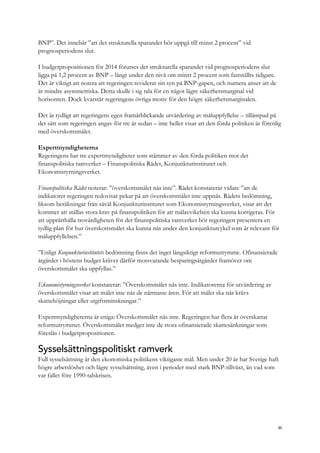 BNP”. Det innebär ”att det strukturella sparandet bör uppgå till minst 2 procent” vid
prognosperiodens slut.
I budgetpropositionen för 2014 förutses det strukturella sparandet vid prognosperiodens slut
ligga på 1,2 procent av BNP – långt under den nivå om minst 2 procent som fastställts tidigare.
Det är viktigt att notera att regeringen reviderat sin syn på BNP-gapen, och numera anser att de
är mindre asymmetriska. Detta skulle i sig tala för en något lägre säkerhetsmarginal vid
horisonten. Dock kvarstår regeringens övriga motiv för den högre säkerhetsmarginalen.
Det är tydligt att regeringens egen framåtblickande utvärdering av måluppfyllelse – tillämpad på
det sätt som regeringen angav för tre år sedan – inte heller visar att den förda politiken är förenlig
med överskottsmålet.
Expertmyndigheterna
Regeringens har tre expertmyndigheter som stämmer av den förda politiken mot det
finanspolitiska ramverket – Finanspolitiska Rådet, Konjunkturinstitutet och
Ekonomistyrningsverket.
Finanspolitiska Rådet noterar: ”överskottsmålet nås inte”. Rådet konstaterar vidare ”att de
indikatorer regeringen redovisar pekar på att överskottsmålet inte uppnås. Rådets bedömning,
liksom beräkningar från såväl Konjunkturinstitutet som Ekonomistyrningsverket, visar att det
kommer att ställas stora krav på finanspolitiken för att målavvikelsen ska kunna korrigeras. För
att upprätthålla trovärdigheten för det finanspolitiska ramverket bör regeringen presentera en
tydlig plan för hur överskottsmålet ska kunna nås under den konjunkturcykel som är relevant för
måluppfyllelsen.”
”Enligt Konjunkturinstitutets bedömning finns det inget långsiktigt reformutrymme. Ofinansierade
åtgärder i höstens budget kräver därför motsvarande besparingsåtgärder framöver om
överskottsmålet ska uppfyllas.”
Ekonomistyrningsverket konstaterar: ”Överskottsmålet nås inte. Indikatorerna för utvärdering av
överskottsmålet visar att målet inte nås de närmaste åren. För att målet ska nås krävs
skattehöjningar eller utgiftsminskningar.”
Expertmyndigheterna är eniga: Överskottsmålet nås inte. Regeringen har flera år överskattat
reformutrymmet. Överskottsmålet medger inte de stora ofinansierade skattesänkningar som
föreslås i budgetpropositionen.
Sysselsättningspolitiskt ramverk
Full sysselsättning är den ekonomiska politikens viktigaste mål. Men under 20 år har Sverige haft
högre arbetslöshet och lägre sysselsättning, även i perioder med stark BNP-tillväxt, än vad som
var fallet före 1990-talskrisen.
35
 
