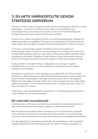 3. EN AKTIV NÄRINGSPOLITIK GENOM
STRATEGISK SAMVERKAN
Vårt mål är att ha EU:s lägsta arbetslöshet år 2020. Då måste fler jobb skapas. Det kräver en aktiv
näringspolitik – med insatser för stärkt samverkan, bättre innovationsklimat, bättre
förutsättningar för att starta företag och att få dem att växa samt bättre förutsättningar för
företagen att exportera och att exportera till allt större marknader.
Sverige är ett av världens mest öppna, innovativa och konkurrenskraftiga länder. Frihandel och
globalisering skapar stora möjligheter för Sverige och svenska företag. Vi Socialdemokrater vill
stärka Sveriges innovationsklimat och därmed skapa förutsättningar för nya jobb att växa fram.
Vi ser med oro på att Sverige nu sjunker i World Economic Forums ranking över
konkurrenskraft. Sverige är för litet för stora motsättningar. För att Sverige ska stå starkt i den
internationella konkurrensen krävs ett väl utvecklat samarbete mellan politik, näringsliv, fackliga
organisationer och akademi. Näringslivet är inget särintresse. Samverkansmodeller mellan det
privata och offentliga har historiskt varit mycket viktiga för att driva på utvecklingen i Sverige.
Konkurrenskraften i näringslivet främjas av långsiktighet i investeringar och ägande.
Socialdemokraterna avser att se över hur långsiktiga investeringar kan premieras framför
spekulation och kortsiktighet.
Samverkan är centralt för att se till att forskning och utveckling (FoU) blir till kommersiella
produkter. En viktig förklaring till att alltför få idéer blir till kommersiella svenska produkter och
tjänster är brister i samordningen av offentliga och privata resurser till FoU och riskkapital.
Därför är det nödvändigt att utveckla modeller för en bättre strategisk samverkan mellan politik,
akademi och näringsliv. Vi vill utveckla samverkansformer som främjar innovation, export och
fram- och tillväxten av företag.
Sverige behöver en aktiv näringslivspolitik för att skapa fler jobb. Vi stärker förutsättningarna för innovation,
export och tillväxten hos små- och medelstora företag.
Ett nationellt innovationsråd
Socialdemokraterna vill inrätta ett nationellt innovationsråd direkt underställt statsministern. I
rådet samlas representanter från näringsliv, akademi och arbetsmarknadens parter.
Det nationella innovationsrådet kommer att fungera som en ny infrastruktur för att löpande
utbyta erfarenheter, identifiera nya utmaningar och föreslå nya initiativ för att stärka Sveriges
innovations- och konkurrenskraft. Innovationsrådet kommer att ha en jämställd sammansättning.
Ett tidigt uppdrag för det nationella innovationsrådet blir att identifiera ett antal övergripande
områden där det behövs samverkansprogram. Det ska handla om näringar, teknologier och
39
 