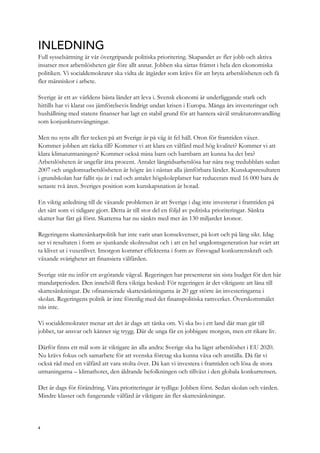 INLEDNING
Full sysselsättning är vår övergripande politiska prioritering. Skapandet av fler jobb och aktiva
insatser mot arbetslösheten går före allt annat. Jobben ska sättas främst i hela den ekonomiska
politiken. Vi socialdemokrater ska vidta de åtgärder som krävs för att bryta arbetslösheten och få
fler människor i arbete.
Sverige är ett av världens bästa länder att leva i. Svensk ekonomi är underliggande stark och
hittills har vi klarat oss jämförelsevis lindrigt undan krisen i Europa. Många års investeringar och
hushållning med statens finanser har lagt en stabil grund för att hantera såväl strukturomvandling
som konjunktursvängningar.
Men nu syns allt fler tecken på att Sverige är på väg åt fel håll. Oron för framtiden växer.
Kommer jobben att räcka till? Kommer vi att klara en välfärd med hög kvalitet? Kommer vi att
klara klimatutmaningen? Kommer också mina barn och barnbarn att kunna ha det bra?
Arbetslösheten är ungefär åtta procent. Antalet långtidsarbetslösa har nära nog tredubblats sedan
2007 och ungdomsarbetslösheten är högre än i nästan alla jämförbara länder. Kunskapsresultaten
i grundskolan har fallit sju år i rad och antalet högskoleplatser har reducerats med 16 000 bara de
senaste två åren. Sveriges position som kunskapsnation är hotad.
En viktig anledning till de växande problemen är att Sverige i dag inte investerar i framtiden på
det sätt som vi tidigare gjort. Detta är till stor del en följd av politiska prioriteringar. Sänkta
skatter har fått gå först. Skatterna har nu sänkts med mer än 130 miljarder kronor.
Regeringens skattesänkarpolitik har inte varit utan konsekvenser, på kort och på lång sikt. Idag
ser vi resultaten i form av sjunkande skolresultat och i att en hel ungdomsgeneration har svårt att
ta klivet ut i vuxenlivet. Imorgon kommer effekterna i form av försvagad konkurrenskraft och
växande svårigheter att finansiera välfärden.
Sverige står nu inför ett avgörande vägval. Regeringen har presenterat sin sista budget för den här
mandatperioden. Den innehöll flera viktiga besked: För regeringen är det viktigaste att låna till
skattesänkningar. De ofinansierade skattesänkningarna är 20 ggr större än investeringarna i
skolan. Regeringens politik är inte förenlig med det finanspolitiska ramverket. Överskottsmålet
nås inte.
Vi socialdemokrater menar att det är dags att tänka om. Vi ska bo i ett land där man går till
jobbet, tar ansvar och känner sig trygg. Där de unga får en jobbigare morgon, men ett rikare liv.
Därför finns ett mål som är viktigare än alla andra: Sverige ska ha lägst arbetslöshet i EU 2020.
Nu krävs fokus och samarbete för att svenska företag ska kunna växa och anställa. Då får vi
också råd med en välfärd att vara stolta över. Då kan vi investera i framtiden och lösa de stora
utmaningarna – klimathotet, den åldrande befolkningen och tillväxt i den globala konkurrensen.
Det är dags för förändring. Våra prioriteringar är tydliga: Jobben först. Sedan skolan och vården.
Mindre klasser och fungerande välfärd är viktigare än fler skattesänkningar.
4
 