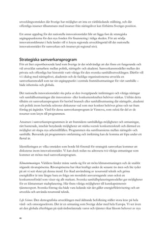 utvecklingsområden där Sverige har möjlighet att inta en världsledande ställning, och där
offentliga insatser tillsammans med insatser från näringslivet kan förbättra Sveriges position.
Ett annat uppdrag för det nationella innovationsrådet blir att lägga fast de strategiska
utgångspunkterna för den nya fonden för finansiering i tidiga skeden. För att stödja
innovationsklimatet i hela landet vill vi knyta regionala utvecklingsråd till det nationella
innovationsrådet för samverkan och insatser på regional nivå.
Strategiska samverkansprogram
För ett litet exportberoende land som Sverige är det nödvändigt att det finns ett fungerande och
väl utvecklat samarbete mellan politik, näringsliv och akademi. Samverkansmodeller mellan det
privata och offentliga har historiskt varit viktiga för den svenska samhällsutvecklingen. Därför vill
vi i dialog med näringslivet, akademin och de fackliga organisationerna utveckla en
samverkansmodell som tar sin utgångspunkt i centrala framtidsutmaningar för vårt samhälle –
både inhemska och globala.
Det nationella innovationsrådet ska peka ut den övergripande inriktningen och viktiga näringar
och samhällsutmaningar där innovations- eller konkurrenskraften behöver stärkas. Utifrån detta
tillsätts ett samverkansprogram för berörd bransch eller samhällsutmaning där näringsliv, akademi
och politik inom berörda sektorer diskuterar vad som mer konkret behöver göras och tar fram
förslag på åtgärder. Värd för dessa samverkansprogram är Vinnova, som också får del av de
resurser som knyts till programmen.
Ansatsen i samverkansprogrammen är att framtidens samhälleliga möjligheter och utmaningar,
rätt hanterade, innebär betydande möjligheter att stärka svensk konkurrenskraft och därmed en
möjlighet att skapa nya arbetstillfällen. Programmen ska samfinansieras mellan näringsliv och
samhälle. Beroende på programmets omfattning och inriktning kan de komma att löpa under ett
flertal år.
Identifieringen av vilka områden som borde bli föremål för strategisk samverkan kommer att
diskuteras inom innovationsrådet. Vi kan dock redan nu adressera två viktiga utmaningar som
kommer att mötas med samverkansprogram.
Klimatutmaningen. Världens länder måste samla sig för att möta klimatutmaningen och de snabbt
stigande råvarupriserna. Råvarupriserna har ökat kraftigt under de senaste tio åren och lite tyder
på att vi sett slutet på denna trend. En ökad användning av resurssnål teknik och gröna
energikällor är inte längre bara en fråga om moraliskt ansvarstagande utan också en
konkurrensfördel som växer sig allt starkare. Svenska samhällsplaneringsmodeller ger möjligheter
för en klimatsmart stadsplanering. Här finns viktiga möjligheter till kunskapsintensiv
tjänsteexport. Svenska företag ska både vara ledande när det gäller energieffektivisering och att
utveckla och använda resurssnål teknik.
Life Science. Den demografiska utvecklingen med åldrande befolkning ställer stora krav på hela
vård- och omsorgssektorn. Det är en utmaning som Sverige delar med hela Europa. Vi ser även
att den globala efterfrågan på sjukvårdsrelaterade varor och tjänster ökar liksom behovet av nya
40
 