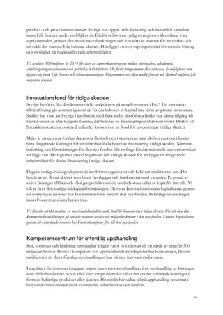 produkt- och processinnovationer. Sverige har tappat både forskning och industriell kapacitet
inom Life Science under en följd av år. Därför behövs en tydlig strategi som identifierar våra
styrkeområden, stärker den medicinska forskningen och kan sätta in insatser för att stärkas och
utveckla det svenska Life Science-klustret. Häri ligger en stor exportpotential för svenska företag
och möjlighet till högkvalificerade arbetstillfällen.
Vi avsätter 500 miljoner år 2014 för start av samverkansprogram mellan näringslivet, akademin,
arbetstagarorganisationerna och politiska beslutsfattare. De första programmen ska adressera de möjligheter som
öppnar sig inom Life Science och klimatutmaningen. Programmen ska löpa under fyra år och därmed omfatta 2,0
miljarder kronor.
Innovationsfond för tidiga skeden
Sverige behöver öka den kommersiella utväxlingen på satsade resurser i FoU. Ett innovativt
tillväxtföretag går normalt igenom en fas där behovet av kapital inte möts av privata investerare.
Studier har visat att Sverige i jämförelse med flera andra jämförbara länder har sämre tillgång till
kapital under de allra tidigaste faserna, där behovet av finansieringsstöd är som störst. Därför vill
Socialdemokraterna avsätta 2 miljarder kronor i en ny fond för investeringar i tidiga skeden.
Målet är att den nya fonden ska arbeta flexibelt och i samverkan med aktörer runt om i landet
hitta fungerande lösningar för att tillfredsställa behovet av finansiering i tidiga skeden. Närmare
inriktning och förutsättningar för den nya fonden blir en fråga för det nationella innovationsrådet
att lägga fast. De regionala utvecklingsråden blir viktiga aktörer för att bygga en fungerande
infrastruktur för denna finansiering i tidiga skeden.
Dagens statliga riskkapitalsystem är ineffektivt organiserat och behöver struktureras om. Det
består av ett flertal aktörer som bitvis överlappar och konkurrerar med varandra. På grund av
snäva låsningar till bransch eller geografiskt område används stora delar av kapitalet inte alls. Vi
vill se över den statliga riskkapitalförsörjningen. Den nya Innovationsfonden kapitaliseras genom
att outnyttjade resurser hos Fouriertransform förs till den nya fonden. Befintliga investeringar
inom Fouriertransform berörs inte.
Vi föreslår att det inrättas en marknadskompletterande fond för finansiering i tidiga skeden. För att öka den
kommersiella utdelningen på satsade resurser avsätts två miljarder kronor i den nya fonden. Fonden kapitaliseras
genom att outnyttjade resurser hos Fouriertransform förs till den nya fonden
Kompetenscentrum för offentlig upphandling
Stat, kommun och landsting upphandlar årligen varor och tjänster till ett värde av ungefär 500
miljarder kronor. Brister i kompetens hos upphandlande myndigheter har konstaterats, liksom
möjligheten att den offentliga upphandlingen kan bli mer innovationsdrivande.
I dagsläget förekommer knappast någon innovationsupphandling, dvs. upphandling av lösningar
som tillfredsställer ett behov eller löser ett problem för vilket det saknas etablerade lösningar i
form av befintliga produkter eller tjänster. Historiskt har sådan teknikupphandling resulterat i
betydande innovationer inom exempelvis eldistribution och telefoni.
41
 