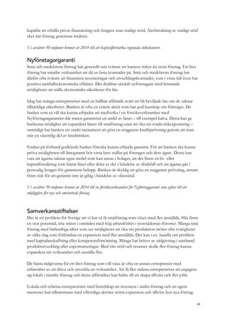 kapabla att erhålla privat finansiering och fungera utan statligt stöd. Återbetalning av statligt stöd
sker när företag genererar intäkter.
Vi avsätter 50 miljoner kronor år 2014 till att kapitalförstärka regionala inkubatorer.
Nyföretagargaranti
Små och medelstora företag har generellt sett svårare att hantera risker än stora företag. Ett litet
företag har mindre verksamhet att slå ut fasta kostnader på. Små och medelstora företag har
därför ofta svårare att finansiera investeringar och utvecklingskostnader, som i vissa fall även har
positiva samhällsekonomiska effekter. Det drabbar särskilt nyföretagare med bristande
möjligheter att ställa ekonomiska säkerheter för lån.
Idag har många entreprenörer med en hållbar affärsidé svårt att bli beviljade lån om de saknar
tillräckliga säkerheter. Banken är ofta en extern aktör som har god kunskap om företaget. De
banker som så vill ska kunna erbjudas att medverka i en försöksverksamhet med
Nyföretagargarantier där staten garanterar en andel av lånet – till exempel halva. Detta kan ge
bankerna möjlighet att expandera lånen till småföretag utan att öka sin totala riskexponering –
samtidigt har banken ett starkt incitament att göra en noggrann kreditprövning genom att man
står en väsentlig del av kreditrisken.
Endast på förhand godkända banker föreslås kunna erbjuda garantin. För att banken ska kunna
pröva möjligheten till lånegaranti bör vissa krav ställas på företaget och dess ägare. Dessa kan
vara att ägarna saknar egna medel som kan satsas i bolaget, att det finns en liv- eller
kapitalförsäkring som klarar lånet eller delar av det i händelse av dödsfall och att ägarna går i
personlig borgen för garanterat belopp. Banken är skyldig att göra en noggrann prövning, annars
finns risk för att garantin inte är giltig i händelse av obestånd.
Vi avsätter 50 miljoner kronor år 2014 till en försöksverksamhet för Nyföretaggaranti som syftar till att
möjliggöra fler nya och omstartade företag.
Samverkansstiftelser
Det är ett problem för Sverige att vi har så få småföretag som växer med fler anställda. Här finns
en stor potential, inte minst i områden med hög arbetslöshet i storstädernas förorter. Många små
företag med bärkraftiga idéer som ser möjligheter att öka sin produktion möter ofta svårigheter
av olika slag som förhindrar en expansion med fler anställda. Det kan t.ex. handla om problem
med kapitalanskaffning eller kompetensförsörjning. Många har behov av rådgivning i samband
produktutveckling eller exportsatsningar. Med rätt stöd och resurser skulle fler företag kunna
expandera sin verksamhet och anställa fler.
De bästa rådgivarna för ett litet företag som vill växa är ofta en annan entreprenör med
erfarenhet av att driva och utveckla en verksamhet. Att få fler sådana entreprenörer att engagera
sig lokalt i mindre företag och deras affärsidéer kan bidra till att skapa tillväxt och fler jobb.
Lokala och erfarna entreprenörer med beredskap att investera i andra företag och att agera
mentorer kan tillsammans med offentliga aktörer stötta expansion och tillväxt hos nya företag.
43
 
