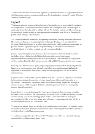 Vi föreslår att de 30 största universiteten och högskolorna får medel för att anställa en kompetensförmedlare med
uppgift att matcha kompetens hos studenter med behov av hos företag lokalt och regionalt. Vi avsätter 15 miljoner
kronor år 2014 för detta syfte.
Export
Världsekonomin drar Sverige ur lågkonjunkturen. Men det bygger på att svenska företag kan ta
de möjligheter en växande exportmarknad innebär. Här krävs nya insatser. En stark export är
avgörande för att skapa fler jobb och högre tillväxt. Att förbättra små och medelstora företags
förutsättningar att växa genom att nå ut på nya större marknader är en del av en framgångsrik
politik för att bekämpa arbetslösheten.
När världskonjunkturen stärks växer Sveriges exportmarknad. Samtidigt hårdnar konkurrensen.
Den starka kronkursen är en utmaning för svenska exportföretag. Även handelsmönstret
förändras. Marknadstillväxten är betydligt högre utanför våra traditionella exportmarknader, än
på dessa. Svenska exportföretag som i hög utsträckning är beroende av den europeiska
marknaden behöver bli bättre på att nå nya och växande marknader.
Svenska exportföretag har under de senaste decennierna tappat större markandsandelar än
jämförbara länders. Enligt Svenskt Näringsliv har svenska exportföretag tappat
exportmarknadsandelar i tillväxtländerna. En jämförelse från 1990-talet fram till idag visar att 17
av EU:s medlemsländer har haft bättre exportutveckling i BRIC-länderna jämfört med Sverige.
Samtidigt visar Riksrevisionens granskning av regeringens främjandearbete på allvarliga brister.
Regeringens styrning uppges vara splittrad och möjligheterna att fatta strategiska beslut är
begränsade. Riksrevisionen påtalar också att det saknas regeringsbeslut om den så kallade
exportvisionen.
Exportvisionen – att fördubbla exporten på fem år till 2015 – saknar en vägledande roll utanför
handelsministerns egna departement och egna medarbetare. Visionen dömdes tidigt ut av
sakkunniga. Verkningsfulla åtgärder för att nå visionen har uteblivit. Inget tyder heller på att
visionen kommer att bli verklighet. Ambitiösa målsättningar måste följas av verkningsfulla
initiativ. Sådana har uteblivit.
Sverige behöver en trovärdig strategi för ökad export. En nationell exportstrategi innehåller
insatser som stärker svenska företags export på tillväxtmarknader och ökar antalet exporterande
svenska företag. Särskilt fokus bör ligga på att stärka de små och medelstora företagens
exportmöjligheter. Det är här vi ser att de stora behoven av exportunderstöd finns och det är
även här merparten av de nya jobben växer fram.
Vi presenterar, som ett första steg, förslag på ett antal insatser som bör ingå i en nationell strategi
för ökad svenskt export. Ytterligare insatser inom ramen för strategin bör utvecklas i samverkan
med näringslivet och fackliga organisationer.
Vi avsätter sammanlagt 300 miljoner kronor för 2014 för åtgärder som stärker små och medelstora företags
exportmöjligheter och främjar svenska företags export.
46
 