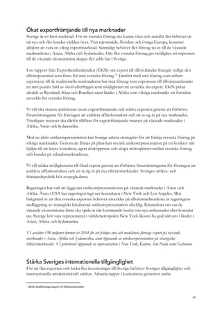 Ökat exportfrämjande till nya marknader
Sverige är en liten marknad. För att svenska företag ska kunna växa och anställa fler behöver de
nå nya och fler kunder världen över. Vårt närområde, Norden och övriga Europa, kommer
alltjämt att vara en viktig exportmarknad. Samtidigt behöver fler företag nå ut till de växande
marknaderna i Asien, Afrika och Sydamerika. Om fler svenska företag ges möjlighet att exportera
till de växande ekonomierna skapas fler jobb här i Sverige.
I en rapport från Exportkreditnämnden (EKN) om export till tillväxtländer framgår tydligt den
tillväxtpotential som finns för små svenska företag.12
Jämfört med små företag som enbart
exporterar till de traditionella marknaderna har små företag som exporterar till tillväxtmarknader
en mer positiv bild av såväl efterfrågan som möjligheten att utveckla sin export. EKN pekar
särskilt ut Ryssland, Kina och Brasilien samt länder i Afrika som viktiga marknader att fortsätta
utveckla för svenska företag.
Vi vill öka statens ambitioner inom exportfrämjande och stärka exporten genom att förbättra
förutsättningarna för företagen att etablera affärskontakter och att ta sig in på nya marknader.
Ytterligare resurser ska därför tillföras för exportfrämjande insatser på växande marknader i
Afrika, Asien och Sydamerika.
Med en aktiv utrikesrepresentation kan Sverige arbeta strategiskt för att främja svenska företag på
viktiga marknader. Genom att finnas på plats kan svensk utrikesrepresentation på ett konkret sätt
hjälpa till att knyta kontakter, agera dörröppnare och skapa mötesplatser mellan svenska företag
och kunder på utlandsmarknaderna.
Vi vill stärka möjligheterna till ökad export genom att förbättra förutsättningarna för företagen att
etablera affärskontakter och att ta sig in på nya tillväxtmarknader. Sveriges utrikes- och
främjandepolitik bör avspegla detta.
Regeringen har valt att lägga ner utrikesrepresentationer på växande marknader i Asien och
Afrika. Även i USA har regeringen lagt ner konsulaten i New York och Los Angeles. Mot
bakgrund av att den svenska exporten behöver utvecklas på tillväxtmarknaderna är regeringens
nedläggning av strategiskt lokaliserad utrikesrepresentation olycklig. Kännedom om var de
växande ekonomierna finns ska spela in när kommande beslut om nya ambassader eller konsulat
tas. Sverige bör vara representerat i världsmetropolen New York liksom ha god närvaro i länder i
Asien, Afrika och Sydamerika.
Vi avsätter 150 miljoner kronor år 2014 för att främja små och medelstora företags export på växande
marknader i Asien, Afrika och Sydamerika, samt öppnande av utrikesrepresentation på strategiska
tillväxtmarknader. Vi prioriterar öppnande av representation i New York, Kanton, São Paulo samt Gaborone.
Stärka Sveriges internationella tillgänglighet
För att öka exporten och locka fler investeringar till Sverige behöver Sveriges tillgänglighet och
internationella attraktionskraft stärkas. Arlanda tappar i konkurrens gentemot andra
12 EKN, Småföretags export till tillväxtmarknader
47
 