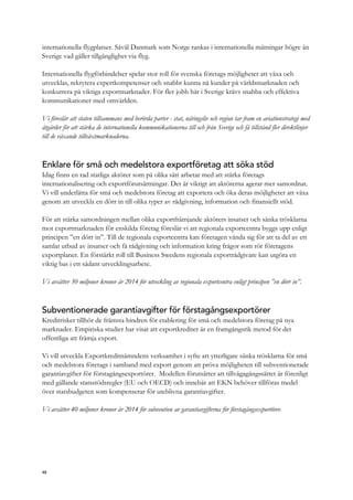 internationella flygplatser. Såväl Danmark som Norge rankas i internationella mätningar högre än
Sverige vad gäller tillgänglighet via flyg.
Internationella flygförbindelser spelar stor roll för svenska företags möjligheter att växa och
utvecklas, rekrytera expertkompetenser och snabbt kunna nå kunder på världsmarknaden och
konkurrera på viktiga exportmarknader. För fler jobb här i Sverige krävs snabba och effektiva
kommunikationer med omvärlden.
Vi föreslår att staten tillsammans med berörda parter - stat, näringsliv och region tar fram en aviationstrategi med
åtgärder för att stärka de internationella kommunikationerna till och från Sverige och få tillstånd fler direktlinjer
till de växande tillväxtmarknaderna.
Enklare för små och medelstora exportföretag att söka stöd
Idag finns en rad statliga aktörer som på olika sätt arbetar med att stärka företags
internationalisering och exportförutsättningar. Det är viktigt att aktörerna agerar mer samordnat.
Vi vill underlätta för små och medelstora företag att exportera och öka deras möjligheter att växa
genom att utveckla en dörr in till olika typer av rådgivning, information och finansiellt stöd.
För att stärka samordningen mellan olika exportfrämjande aktörers insatser och sänka trösklarna
mot exportmarknaden för enskilda företag föreslår vi att regionala exportcentra byggs upp enligt
principen ”en dörr in”. Till de regionala exportcentra kan företagen vända sig för att ta del av ett
samlat utbud av insatser och få rådgivning och information kring frågor som rör företagens
exportplaner. En förstärkt roll till Business Swedens regionala exportrådgivare kan utgöra en
viktig bas i ett sådant utvecklingsarbete.
Vi avsätter 30 miljoner kronor år 2014 för utveckling av regionala exportcentra enligt principen ”en dörr in”.
Subventionerade garantiavgifter för förstagångsexportörer
Kreditrisker tillhör de främsta hindren för etablering för små och medelstora företag på nya
marknader. Empiriska studier har visat att exportkrediter är en framgångsrik metod för det
offentliga att främja export.
Vi vill utveckla Exportkreditnämndens verksamhet i syfte att ytterligare sänka trösklarna för små
och medelstora företags i samband med export genom att pröva möjligheten till subventionerade
garantiavgifter för förstagångsexportörer. Modellen förutsätter att tillvägagångssättet är förenligt
med gällande statsstödsregler (EU och OECD) och innebär att EKN behöver tillföras medel
över statsbudgeten som kompenserar för uteblivna garantiavgifter.
Vi avsätter 40 miljoner kronor år 2014 för subvention av garantiavgifterna för förstagångsexportörer.
48
 