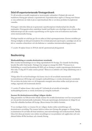 Stöd till exportorienterade företagsnätverk
Vi vill utveckla en modell, inspirerad av motsvarande verksamhet i Finland, där små och
medelstora företag går samman i exportnätverk. Exportnätverken utgörs av företag som förenas
av sina ambitioner att träda in på en exportmarknad eller av att deras produkter kompletterar
varandra.
Företagen i nätverket delar på en gemensam exportkompetens lokaliserad på den aktuella
marknaden. Företagsnätverken underlättar handel med länder som efterfrågar stora volymer eller
helhetskoncept och där svenska exportföretag var för sig har svårt att konkurrera med andra
större internationella företag.
Förslaget innebär att stöd kan ges för att anlita en lokal exportrepresentant. Genom modellen ges
företag möjlighet att dela på kostnaderna för en lokalt placerad exportexpert, samtidigt som de tar
del av varandras erfarenheter och dra lärdomar av varandras internationaliseringsprocesser.
Vi avsätter 30 miljoner kronor år 2014 för stöd till exportorienterade företagsnätverk.
Besöksnäring
Marknadsföring av svenska destinationer utomlands
Den svenska besöksnäringen är en viktig exportindustri för Sverige. En växande besöksnäring
betyder fler jobb i hela landet. Näringen har antagit en strategi för 2020: ”Visionen är en
fördubbling av svensk besöksnäring till 2020 och en ökning av antalet exportmogna destinationer
från cirka 15 idag till 35 under samma period.” Detta är en ambitiös och viktig målsättning som vi
vill stödja.
Viktiga delar för att besöksnäringen ska kunna växa är väl utvecklade internationella
kommunikationer till Sverige och strategisk marknadsföring av svenska destinationer utomlands.
För att detta ska lyckas krävs en väl fungerande strategisk samverkan mellan såväl privata som
statliga, regionala och kommunala aktörer.
Vi avsätter 25 miljoner kronor i ökat anslag till VisitSweden för att utveckla och intensifiera
marknadsföringsinsatserna av svenska destinationer på strategiska marknader.
Insatser för destinationsutveckling i tidigare skeden
Idag genomförs via Tillväxtverket riktade insatser för utvalda destinationer som har stor potential
att växa på den internationella marknaden. Fokus på exportmogna destinationer är viktigt för att
locka fler utländska besökare till Sverige. Dessa insatser bör därför fortsätta.
Vi ser ytterligare behov av insatser för att i tidigare skeden stärka turismföretags och
destinationers utveckling. Fler insatser behöver riktas mot företag eller grupper av företag kring
en destination för att bidra till ökad attraktion, innovationsförmåga och konkurrenskraft. Särskilt
fokus bör riktas på insatser som stärker utvecklingen av nya produkter och upplevelser och som
därmed bidrar till fler besökare och växande företag.
49
 