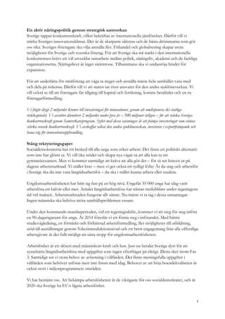 En aktiv näringspolitik genom strategisk samverkan
Sverige tappar konkurrenskraft, vilket bekräftas av internationella jämförelser. Därför vill vi
stärka Sveriges innovationsklimat. Det är de skarpaste idéerna och de bästa drömmarna som gör
oss rika. Sveriges företagare ska vilja anställa fler. Frihandel och globalisering skapar stora
möjligheter för Sverige och svenska företag. För att Sverige ska stå starkt i den internationella
konkurrensen krävs ett väl utvecklat samarbete mellan politik, näringsliv, akademi och de fackliga
organisationerna. Näringslivet är inget särintresse. Tillsammans ska vi undanröja hinder för
expansion.
För att underlätta för småföretag att våga ta steget och anställa måste hela samhället vara med
och dela på riskerna. Därför vill vi att staten tar över ansvaret för den andra sjuklöneveckan. Vi
vill också se till att företagare får tillgång till kapital och forskning, kortare betaltider och en ny
företagarförmedling.
Vi frigör drygt 2 miljarder kronor till investeringar för innovationer, genom att omdisponera det statliga
riskkapitalet. Vi avsätter därutöver 2 miljarder under fyra år – 500 miljoner årligen – för att stärka Sveriges
konkurrenskraft genom Samverkansprogram. Syftet med dessa satsningar är att främja investeringar som väntas
stärka svensk konkurrenskraft. Vi avskaffar också den andra sjuklöneveckan, investerar i exportfrämjande och
bana väg för innovationsupphandling.
Stäng rekryteringsgapet
Socialdemokraterna har ett besked till alla unga som söker arbete: Det finns ett politiskt alternativ
som inte har glömt er. Vi vill öka stödet och skapa nya vägar så att alla kan ta sin
gymnasieexamen. Men vi kommer samtidigt att kräva att alla gör det – för så ser kraven ut på
dagens arbetsmarknad. Vi ställer krav – men vi ger också ett tydligt löfte: Är du ung och arbetsför
i Sverige ska du inte vara långtidsarbetslös – du ska i stället kunna arbeta eller studera.
Ungdomsarbetslösheten har bitit sig fast på en hög nivå. Ungefär 35 000 unga har idag varit
arbetslösa ett halvår eller mer. Antalet långtidsarbetslösa har nästan tredubblats under regeringens
tid vid makten. Arbetsmarknaden fungerar allt sämre. Nu måste vi ta tag i dessa utmaningar.
Ingen människa ska behöva möta samhällsproblemen ensam.
Under den kommande mandatperioden, vid ett regeringsskifte, kommer vi att steg för steg införa
en 90-dagarsgaranti för unga. År 2014 föreslår vi ett första steg i införandet. Med bättre
studievägledning, en förstärkt och förbättrad arbetsförmedling, fler möjligheter till utbildning,
stöd till anställningar genom Yrkesintroduktionsavtal och ett brett engagemang från alla offentliga
arbetsgivare är det fullt möjligt att sätta stopp för ungdomsarbetslösheten.
Arbetslöshet är ett slöseri med människors kraft och lust. Just nu betalar Sverige dyrt för att
sysselsätta långtidsarbetslösa med uppgifter som ingen efterfrågar på riktigt. Detta sker inom Fas
3. Samtidigt ser vi stora behov av avlastning i välfärden. Det finns meningsfulla uppgifter i
välfärden som behöver utföras men inte hinns med idag. Behovet av att höja boendekvaliteten är
också stort i miljonprogrammets områden.
Vi har bestämt oss. Att bekämpa arbetslösheten är de viktigaste för oss socialdemokrater, och år
2020 ska Sverige ha EU:s lägsta arbetslöshet.
5
 