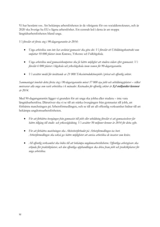 Vi har bestämt oss. Att bekämpa arbetslösheten är de viktigaste för oss socialdemokrater, och år
2020 ska Sverige ha EU:s lägsta arbetslöshet. Ett centralt led i detta är att stoppa
långtidsarbetslösheten bland unga.
Vi föreslår ett första steg i 90-dagarsgarantin år 2014:
 Unga arbetslösa som inte har avslutat gymnasiet ska göra det. Vi föreslår ett Utbildningskontrakt som
omfattar 10 000 platser inom Komvux, Yrkesvux och Folkhögskola.
 Unga arbetslösa med gymnasiekompetens ska få bättre möjlighet att studera vidare efter gymnasiet. Vi
föreslår 6 000 platser i högskola och yrkeshögskola inom ramen för 90-dagarsgarantin.
 Vi avsätter medel för inrättande av 21 000 Yrkesintroduktionsjobb i privat och offentlig sektor.
Sammantaget innebär detta första steg i 90-dagarsgarantin minst 37 000 nya jobb och utbildningsplatser – vilket
motsvarar alla unga som varit arbetslösa i 6 månader. Kostnaden för offentlig sektor är 5,1 miljarder kronor
år 2014.
Med 90-dagarsgarantin lägger vi grunden för att unga ska jobba eller studera – inte vara
långtidsarbetslösa. Därutöver ska vi se till att stärka övergången från gymnasiet till jobb, att
förbättra matchningen på Arbetsförmedlingen, och se till att all offentlig verksamhet bidrar till att
bekämpa ungdomsarbetslösheten.
 För att förbättra övergången från gymnasiet till jobb eller utbildning föreslår vi att gymnasieelever får
bättre tillgång till studie- och yrkesvägledning. Vi avsätter 50 miljoner kronor år 2014 för detta syfte.
 För att förbättra matchningen ska Aktivitetsförbudet på Arbetsförmedlingen tas bort.
Arbetsförmedlingen ska också ges bättre möjligheter att anvisa arbetslösa de insatser som krävs.
 All offentlig verksamhet ska bidra till att bekämpa ungdomsarbetslösheten. Offentliga arbetsgivare ska
erbjuda fler praktikplatser, och den offentliga upphandlingen ska driva fram jobb och praktikplatser för
unga arbetslösa.
52
 