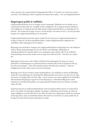 större utrymme för att genomföra 90-dagarsgarantin fullt ut. Vi kommer att avsätta de resurser
som krävs. Vår hållning är enkel: Ungdomar ska arbeta eller studera – inte vara långtidsarbetslösa.
Regeringens politik är ineffektiv
Ungdomsarbetslösheten är en av Sveriges största utmaningar. Skillnaden är stor mellan om en
ung människa jobbar eller inte vad gäller livslön, möjligheten till en trygg ekonomisk ålderdom,
och möjligheten att skaffa bostad och bilda familj. Ungdomsarbetslösheten en ödesfråga för vår
framtid – den formar det Sverige vi lever i och det Sverige vi kommer att leva i. Att inte prioritera
kampen mot ungdomsarbetslösheten är ansvarslöst.
Ungdomsarbetslösheten har bitit sig fast mellan 20 och 25 procent. Ungdomsarbetslösheten i
Sverige är högre än i de flesta jämförbara länder. Antalet långtidsarbetslösa ungdomar har
tredubblats under regeringens tid vid makten.
Regeringen har misslyckats i kampen mot ungdomsarbetslösheten. Regeringen har valt ineffektiva
insatser. Breda skattesänkningar har inte lett till fler nyanställningar. Sänkningen av
arbetsgivaravgifter för unga har dömts ut av regeringens egna experter. Det är ett ineffektivt
skatteundantag, eftersom det inriktas mot de unga som redan har jobb – inte dem som saknar
det.
Regeringen har dessutom varit ovillig att förbättra förutsättningarna för unga att ta sig ur
arbetslöshet. Förändringarna av gymnasieskolan har framför allt lett till att ungdomar sökt sig
bort från yrkesprogram – flera med utmärkta chanser till jobb efter studenten – eftersom
möjligheterna att läsa vidare senare i livet har försämrats.
Regeringen har i flera år minskat antalet högskoleplatser, och underlåtit att skjuta till tillräckliga
medel till vuxenutbildning och yrkeshögskola. Därmed saknas de insatser som krävs för att unga
ska kunna ta de lediga jobb som finns idag – och de insatser som rustar ungdomar för framtidens
arbetsmarknad. Regeringens regelverk och detaljstyrning av Arbetsförmedlingen har också
inneburit att såväl arbetsförmedlare som unga arbetslösa hindrats från att ta initiativ som leder
vidare till jobb.
Ingenting tyder på att ungdomsarbetslösheten med nuvarande politik kommer att sjunka till de
nivåer som rådde vid regeringens tillträde. Ljusningen i världsekonomin kommer att stärka de
ungas möjligheter att hitta jobb. Det är bra. Men det räcker inte. Regeringens politik har inneburit
att Sverige lyckas sämre än jämförbara länder. Det talar för att det krävs en annan politik för att
Sverige ska kunna hävda sig när konjunkturen vänder.
54
 