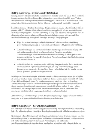 Bättre matchning – avskaffa Aktivitetsförbud
En ung arbetslös måste i normalfallet vänta minst sex månader innan den kan ta del av kvalitativa
insatser genom Arbetsförmedlingen. Det är i praktiken ett Aktivitetsförbud för unga. Varken
arbetsförmedlare eller unga arbetslösa kan känna trygghet i att de tillåts ta de initiativ som krävs
när de krävs. Rätt insatser i rätt tid ska inte tillämpas i undantagsfall, utan istället vara regel.
Socialdemokraterna vill ta bort den onödiga detaljstyrning som hindrar arbetsförmedlare från att
göra sitt jobb. Vi vill också tillåta Arbetsförmedlingen att upphandla och anvisa utbildning och
andra nödvändiga åtgärder i en större omfattning än idag. Den arbetslöse måste göra sin plikt att
aktivt söka arbete samt ta arbete, utbildning eller praktikplats som man blivit anvisad. Den
arbetslöse ska samtidigt få rättigheter som utgår från några viktiga principer:
 Unga ska redan första dagen i arbetslöshet få träffa arbetsförmedlare, få råd kring
jobbsökande samt göra upp en plan som leder vidare mot jobb, praktik eller utbildning.
 Arbetsförmedlingen ska aktivt arbeta med att matcha unga arbetslösa mot möjliga jobb
och stärka ungas kontaktnät på arbetsmarknaden. Detta innebär också att
Arbetsförmedlingen aktivt ska arbeta med så kallad ackvirering av arbete, praktik eller
annan sysselsättning för unga. Det betyder att Arbetsförmedlingen ska söka lediga platser
som inte annonserats ut.
 Arbetsförmedlare ska ha rätt att anvisa utbildning eller praktik redan direkt från att den
arbetslöse anmält sig vid Arbetsförmedlingen. De unga som behöver bygga på sin
kompetens ska kunna göra det från första dagen i arbetslöshet. När det handlar om att
avsluta gymnasiet gäller Utbildningskontraktet.
Styrningen av Arbetsförmedlingen behöver förändras. Arbetsförmedlingen måste ges möjlighet
att använda tilldelade medel friare. Dessa medel kan därmed komma de arbetslösa till del, istället
för att skickas tillbaka till staten. Att knäcka ungdomsarbetslösheten kräver kraftsamling.
Arbetsförmedlingen behöver i större utsträckning kunna ha specialiserade enheter och tjänster
såsom ungdomsförmedlare och ungdomsteam som särskilt arbetar med att få unga i arbete.
Dessa bör ha sitt fokus på åtgärder som förbättrar matchningen, stärker kontakterna med
arbetsgivare och bidrar till att vidga ungas kontaktnät på arbetsmarknaden.
Aktivitetsförbud på Arbetsförmedlingen tas bort. Arbetsförmedlingen måste ges möjlighet att använda tilldelade
medel friare, så att unga arbetslösa får de insatser de behöver när de behöver dem.
Bättre möjligheter – fler utbildningsplatser
För allt fler yrken räcker det inte med en gymnasieutbildning. När ungdomsarbetslösheten är hög
krävs fler utbildningsplatser – inte färre. Tyngdpunkten ska ligga där jobbchanserna är som störst.
Kvalificerade yrkesutbildningar och yrkeshögskoleutbildningar bidrar till att arbetsgivare kan hitta
rätt utbildad personal och är samtidigt ett snabbt sätt för den enskilda att få ett kvalificerat arbete
och stärka sin ställning på arbetsmarknaden. Ansökningarna om att få starta
yrkeshögskoleutbildning är långt fler än de som beviljas. Myndigheten för yrkeshögskolan har
57
 