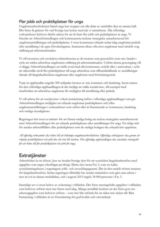 Fler jobb och praktikplatser för unga
Ungdomsarbetslösheten bland unga kan stoppas om alla delar av samhället drar åt samma håll.
Det finns få gränser för vad Sverige kan lyckas med när vi samarbetar. Alla offentliga
verksamheter behöver därför arbeta för att få fram fler jobb och praktikplatser åt unga. Vi
föreslår att Arbetsförmedlingen och kommunerna tecknar strategiska samarbetsavtal för
ungdomsanställningar och praktikplatser. I vissa kommuner erbjuds redan idag ungdomar praktik
eller anställning i de egna förvaltningarna. Insatserna riktas ofta mot ungdomar med särskilt svag
ställning på arbetsmarknaden.
Vi vill inventera och utvärdera erfarenheterna av de insatser som genomförs runt om i landet i
syfte att stärka arbetslösa ungdomars ställning på arbetsmarknaden. Utifrån denna genomgång vill
vi ålägga Arbetsförmedlingen att träffa avtal med alla kommuner, enskilt eller i samverkan, i syfte
att säkerställa såväl fler praktikplatser till unga arbetslösa som tillhandahållande av anställningar
riktade till långtidsarbetslösa ungdomar eller ungdomar med försörjningsstöd.
Varje år upphandlas ungefär 500 miljarder kronor av stat, kommun och landsting. Inom ramen
för den offentliga upphandlingen är det möjligt att ställa sociala krav, till exempel med
innebörden att arbetslösa ungdomar får möjlighet till anställning eller praktik.
Vi vill arbeta för att sociala krav i ökad utsträckning införs i offentliga upphandlingar som ger
Arbetsförmedlingen möjlighet att erbjuda ungdomar praktikplatser och/eller
ungdomsanställningar i verksamheter som utförs eller är finansierade av kommuner, landsting
och statliga myndigheter.
Regeringen bör även ta initiativ för att förmå statliga bolag att teckna strategiska samarbetsavtal
med Arbetsförmedlingen för att erbjuda praktikplatser eller anställningar för unga. Ett årligt mål
för antalet arbetstillfällen eller praktikplatser som de statliga bolagen ska erbjuda bör upprättas.
All offentlig verksamhet ska bidra till att bekämpa ungdomsarbetslösheten. Offentliga arbetsgivare ska genom att
erbjuda praktikplatser och jobb dra sitt strå till stacken. Den offentliga upphandlingen ska användas strategiskt
för att bidra till fler praktikplatser och jobb för unga.
Extratjänster
Arbetslöshet är ett slöseri. Just nu betalar Sverige dyrt för att sysselsätta långtidsarbetslösa med
uppgifter som ingen efterfrågar på riktigt. Detta sker inom Fas 3, som nu kallas
sysselsättningsfasen, i regeringens jobb- och utvecklingsgaranti. Det är den enskilt största insatsen
för långtidsarbetslösa. Sedan regeringen tillträdde har antalet människor som gått utan arbete i
mer än två år nästan tredubblats, och i augusti 2013 ingick 34 000 personer i Fas 3.
Samtidigt ser vi stora behov av avlastning i välfärden. Det finns meningsfulla uppgifter i välfärden
som behöver utföras men inte hinns med idag. Många anställda berättar att det finns gott om
arbetsuppgifter som behöver utföras – som inte blir utförda för att tiden inte räcker till. Rätt
bemanning i välfärden är en förutsättning för god kvalité och omvårdnad.
59
 