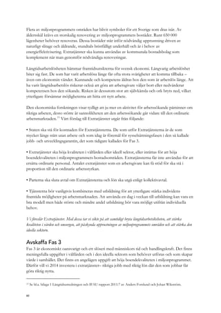 Flera av miljonprogrammets områden har blivit symboler för ett Sverige som dras isär. Av
åldersskäl krävs en storskalig renovering av miljonprogrammets bostäder. Runt 650 000
lägenheter behöver renoveras. Dessa bostäder står inför nödvändig upprustning driven av
naturligt slitage och åldrande, stundtals bristfälligt underhåll och är i behov av
energieffektivisering. Extratjänster ska kunna användas av kommunala bostadsbolag som
komplement när man genomför nödvändiga renoveringar.
Långtidsarbetslösheten hämmar framtidsutsikterna för svensk ekonomi. Långvarig arbetslöshet
biter sig fast. De som har varit arbetslösa länge får ofta stora svårigheter att komma tillbaka –
även om ekonomin vänder. Kunnande och kompetens åldras hos den som är arbetslös länge. Att
ha varit långtidsarbetslös riskerar också att göra att arbetsgivare väljer bort eller nedvärderar
kompetensen hos den sökande. Risken är dessutom stor att självkänsla och ork bryts ned, vilket
ytterligare försämrar möjligheterna att hitta ett nytt arbete.
Den ekonomiska forskningen visar tydligt att ju mer en aktivitet för arbetssökande påminner om
riktiga arbeten, desto större är sannolikheten att den arbetssökande går vidare till den ordinarie
arbetsmarknaden.13
Vårt förslag till Extratjänster utgår från följande:
• Staten ska stå för kostnaden för Extratjänsterna. De som utför Extratjänsterna är de som
mycket länge stått utan arbete och som idag är föremål för sysselsättningsfasen i den så kallade
jobb- och utvecklingsgarantin, det som tidigare kallades för Fas 3.
• Extratjänster ska höja kvaliteten i välfärden eller ideell sektor, eller inrättas för att höja
boendekvaliteten i miljonprogrammets bostadsområden. Extratjänsterna får inte användas för att
ersätta ordinarie personal. Antalet extratjänster som en arbetsgivare kan få stöd för ska stå i
proportion till den ordinarie arbetsstyrkan.
• Parterna ska sluta avtal om Extratjänsterna och lön ska utgå enligt kollektivavtal.
• Tjänsterna bör vanligtvis kombineras med utbildning för att ytterligare stärka individens
framtida möjligheter på arbetsmarknaden. Att använda en dag i veckan till utbildning kan vara en
bra modell men både större och mindre andel utbildning bör vara möjligt utifrån individuella
behov.
Vi föreslår Extratjänster. Med dessa tar vi sikte på att samtidigt bryta långtidsarbetslösheten, att stärka
kvaliteten i vården och omsorgen, att påskynda upprustningen av miljonprogrammets områden och att stärka den
ideella sektorn.
Avskaffa Fas 3
Fas 3 är ekonomiskt oansvarigt och ett slöseri med människors tid och handlingskraft. Det finns
meningsfulla uppgifter i välfärden och i den ideella sektorn som behöver utföras och som skapar
värde i samhället. Det finns en angelägen uppgift att höja boendekvaliteten i miljonprogrammet.
Därför vill vi 2014 investera i extratjänster– riktiga jobb med riktig lön där den som jobbar får
göra riktig nytta.
13 Se bl.a. bilaga 1 Långtidsutredningen och IFAU-rapport 2011:7 av Anders Forslund och Johan Wikström.
60
 