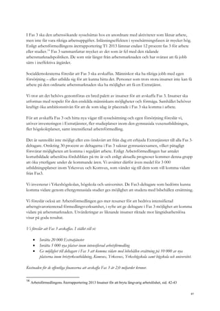 I Fas 3 ska den arbetssökande sysselsättas hos en anordnare med aktiviteter som liknar arbete,
men inte får vara riktiga arbetsuppgifter. Inlåsningseffekten i sysselsättningsfasen är mycket hög.
Enligt arbetsförmedlingens återrapportering T1 2013 lämnar endast 12 procent fas 3 för arbete
eller studier.14
Fas 3 sammanfattar mycket av det som är fel med den rådande
arbetsmarknadspolitiken. De som står längst från arbetsmarknaden och har svårast att få jobb
sätts i ineffektiva åtgärder.
Socialdemokraterna föreslår att Fas 3 ska avskaffas. Människor ska ha riktiga jobb med egen
försörjning – eller utbilda sig för att kunna hitta det. Personer som trots stora insatser inte kan få
arbete på den ordinarie arbetsmarknaden ska ha möjlighet att få en Extratjänst.
Vi tror att det behövs genomföras en bred palett av insatser för att avskaffa Fas 3. Insatser ska
utformas med respekt för den enskilda människans möjligheter och förmåga. Samhället behöver
kraftigt öka ambitionsnivån för att de som idag är placerade i Fas 3 ska komma i arbete.
För att avskaffa Fas 3 och hitta nya vägar till sysselsättning och egen försörjning föreslår vi,
utöver investeringen i Extratjänster, fler studieplatser inom den gymnasiala vuxenutbildningen,
fler högskoleplatser, samt intensifierad arbetsförmedling.
Det är sannolikt inte möjligt eller ens önskvärt att från dag ett erbjuda Extratjänster till alla Fas 3-
deltagare. Omkring 30 procent av deltagarna i Fas 3 saknar gymnasieexamen, vilket påtagligt
försvårar möjligheten att komma i reguljärt arbete. Enligt Arbetsförmedlingen har antalet
kortutbildade arbetslösa fördubblats på tre år och enligt aktuella prognoser kommer denna grupp
att öka ytterligare under de kommande åren. Vi avsätter därför även medel för 3 000
utbildningsplatser inom Yrkesvux och Komvux, som vänder sig till dem som vill komma vidare
från Fas3.
Vi investerar i Yrkeshögskolan, högskola och universitet. De Fas3-deltagare som bedöms kunna
komma vidare genom eftergymnasiala studier ges möjlighet att studera med bibehållen ersättning.
Vi föreslår också att Arbetsförmedlingen ges mer resurser för att bedriva intensifierad
arbetsgivarorienterad förmedlingsverksamhet, i syfte att ge deltagare i Fas 3 möjlighet att komma
vidare på arbetsmarknaden. Utvärderingar av liknande insatser riktade mot långtidsarbetslösa
visar på goda resultat.
Vi föreslår att Fas 3 avskaffas. I stället vill vi:
 Inrätta 20 000 Extratjänster
 Inrätta 5 000 nya platser inom intensifierad arbetsförmedling
 Ge möjlighet till deltagare i Fas 3 att komma vidare med bibehållen ersättning på 10 000 av nya
platserna inom bristyrkesutbildning, Komvux, Yrkesvux, Yrkeshögskola samt högskola och universitet.
Kostnaden för de offentliga finanserna att avskaffa Fas 3 är 2,0 miljarder kronor.
14
Arbetsförmedlingens Återrapportering 2013 Insatser för att bryta långvarig arbetslöshet, sid. 42-43
61
 
