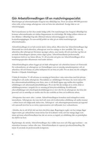 Gör Arbetsförmedlingen till en matchningsspecialist
Matchningen på arbetsmarknaden fungerar inte tillräckligt bra. Trots att nästan 400 000 personer
söker jobb, så har många arbetsgivare svårt att hitta rätt arbetskraft. Sverige lider av ett
rekryteringsgap.
När konjunkturen tar fart ökar antalet lediga jobb. Om matchningen inte fungerar tillräckligt bra
kommer arbetsmarknaden att stärkas långsammare än nödvändigt. De lediga jobben riskerar att
inte tillsättas i tillräckligt hög takt. Därmed riskerar rekryteringsgapet att vidgas i
konjunkturuppgången. En ansvarsfull politik tar sikte på att stärka matchningen på
arbetsmarknaden.
Arbetsförmedlingen är en helt central aktör i detta arbete. Dessvärre har Arbetsförmedlingen lågt
förtroende hos såväl arbetslösa, arbetsgivare som hos många av dess anställda. När vare sig
arbetslösa eller arbetsgivare förväntar sig något utbyte, utan kanske till och med drar sig från att
använda förmedlingens tjänster, måste något göras. Arbetsförmedlarnas professionella
kompetens behöver tas bättre tillvara. Vi vill utveckla och göra om Arbetsförmedlingen till en
matchningsspecialist tillsammans med andra aktörer.
Arbetsförmedlingens arbete bygger på att både arbetsgivare och arbetslösa känner ett förtroende
för verksamheten, att arbetsgivare ser förmedlingen som en naturlig samarbetspartner och att
arbetslösa vill och förmås att jobba helhjärtat för att hitta ett jobb. För att detta ska bli verklighet
föreslår vi följande förändringar:
Utbilda för bristyrken. Vi vill utforma en satsning på bristyrken i nära samverkan med det privata
näringslivet och andra arbetsgivare. Huvuddelen av utbildningen förväntas ske inom ramen för
den arbetsmarknadsutbildning som finns, men vi vill därtill öppna upp mellan den reguljära
utbildningen och arbetsmarknadsutbildningen. På så sätt blir det möjligt att ta större delar av
utbildningssystemet i anspråk för en satsning på bristyrkesutbildning. Kvalificerade
yrkesutbildningar och yrkeshögskoleutbildningar är av stor vikt för att arbetsgivare ska hitta rätt
personal och är samtidigt ett snabbt sätt för den enskilda att hitta ett kvalificerat arbete.
Arbetsgivarnas krav måste sättas i centrum. Arbetsförmedlingens kontakter med näringslivet måste
intensifieras. Arbetsgivare ska vara med och styra och kvalitetssäkra utbildning och andra insatser
– enbart insyn och rådgivande räcker inte. Arbetsgivar- och arbetstagarrepresentanter på regional
och nationell nivå bör ha en större representation och inflytande över verksamheten.
Arbetslösa ska ha rätt till det stöd som krävs från första dagen. Regeringens regler om hur många dagar
någon måste gå i arbetslöshet innan denne kan få kvalitativt stöd, och hur många dagar som
måste gå innan arbetsförmedlaren har rätt att anvisa en åtgärd, en utbildning eller en praktikplats
ska därför tas bort.
Regelstyrningen ska minska. Arbetsförmedlingen ska i stället styra mot och följa upp resultatet – om
människor kommer i arbete eller inte. Arbetsförmedlarna är experter på arbetsförmedling. De
måste få använda sin professionella kompetens.
62
 