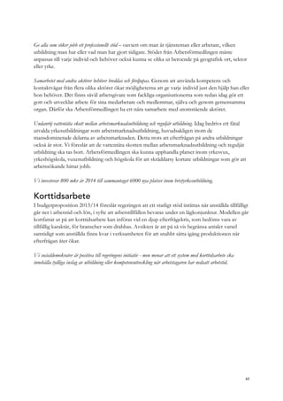 Ge alla som söker jobb ett professionellt stöd – oavsett om man är tjänsteman eller arbetare, vilken
utbildning man har eller vad man har gjort tidigare. Stödet från Arbetsförmedlingen måste
anpassas till varje individ och behöver också kunna se olika ut beroende på geografisk ort, sektor
eller yrke.
Samarbetet med andra aktörer behöver breddas och fördjupas. Genom att använda kompetens och
kontaktvägar från flera olika aktörer ökar möjligheterna att ge varje individ just den hjälp han eller
hon behöver. Det finns såväl arbetsgivare som fackliga organisationerna som redan idag gör ett
gott och utvecklat arbete för sina medarbetare och medlemmar, själva och genom gemensamma
organ. Därför ska Arbetsförmedlingen ha ett nära samarbete med utomstående aktörer.
Undanröj vattentäta skott mellan arbetsmarknadsutbildning och reguljär utbildning. Idag bedrivs ett fåtal
utvalda yrkesutbildningar som arbetsmarknadsutbildning, huvudsakligen inom de
mansdominerade delarna av arbetsmarknaden. Detta trots att efterfrågan på andra utbildningar
också är stor. Vi föreslår att de vattentäta skotten mellan arbetsmarknadsutbildning och reguljär
utbildning ska tas bort. Arbetsförmedlingen ska kunna upphandla platser inom yrkesvux,
yrkeshögskola, vuxenutbildning och högskola för att skräddarsy kortare utbildningar som gör att
arbetssökande hittar jobb.
Vi investerar 800 mkr år 2014 till sammantaget 6000 nya platser inom bristyrkesutbildning.
Korttidsarbete
I budgetproposition 2013/14 föreslår regeringen att ett statligt stöd inrättas när anställda tillfälligt
går ner i arbetstid och lön, i syfte att arbetstillfällen bevaras under en lågkonjunktur. Modellen går
kortfattat ut på att korttidsarbete kan införas vid en djup efterfrågekris, som bedöms vara av
tillfällig karaktär, för branscher som drabbas. Avsikten är att på så vis begränsa antalet varsel
samtidigt som anställda finns kvar i verksamheten för att snabbt sätta igång produktionen när
efterfrågan åter ökar.
Vi socialdemokrater är positiva till regeringens initiativ - men menar att ett system med korttidsarbete ska
innehålla tydliga inslag av utbildning eller kompetensutveckling när arbetstagaren har nedsatt arbetstid.
63
 