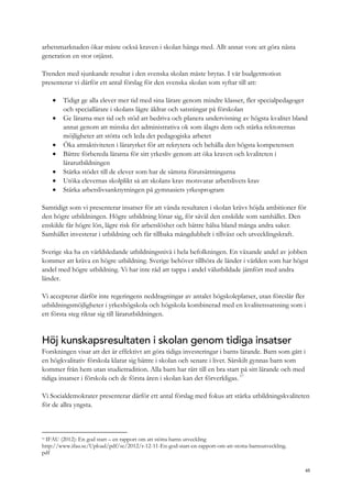 arbetsmarknaden ökar måste också kraven i skolan hänga med. Allt annat vore att göra nästa
generation en stor otjänst.
Trenden med sjunkande resultat i den svenska skolan måste brytas. I vår budgetmotion
presenterar vi därför ett antal förslag för den svenska skolan som syftar till att:
 Tidigt ge alla elever mer tid med sina lärare genom mindre klasser, fler specialpedagoger
och speciallärare i skolans lägre åldrar och satsningar på förskolan
 Ge lärarna mer tid och stöd att bedriva och planera undervisning av högsta kvalitet bland
annat genom att minska det administrativa ok som ålagts dem och stärka rektorernas
möjligheter att stötta och leda det pedagogiska arbetet
 Öka attraktiviteten i läraryrket för att rekrytera och behålla den högsta kompetensen
 Bättre förbereda lärarna för sitt yrkesliv genom att öka kraven och kvaliteten i
lärarutbildningen
 Stärka stödet till de elever som har de sämsta förutsättningarna
 Utöka elevernas skolplikt så att skolans krav motsvarar arbetslivets krav
 Stärka arbetslivsanknytningen på gymnasiets yrkesprogram
Samtidigt som vi presenterar insatser för att vända resultaten i skolan krävs höjda ambitioner för
den högre utbildningen. Högre utbildning lönar sig, för såväl den enskilde som samhället. Den
enskilde får högre lön, lägre risk för arbetslöshet och bättre hälsa bland många andra saker.
Samhället investerar i utbildning och får tillbaka mångdubbelt i tillväxt och utvecklingskraft.
Sverige ska ha en världsledande utbildningsnivå i hela befolkningen. En växande andel av jobben
kommer att kräva en högre utbildning. Sverige behöver tillhöra de länder i världen som har högst
andel med högre utbildning. Vi har inte råd att tappa i andel välutbildade jämfört med andra
länder.
Vi accepterar därför inte regeringens neddragningar av antalet högskoleplatser, utan föreslår fler
utbildningsmöjligheter i yrkeshögskola och högskola kombinerad med en kvalitetssatsning som i
ett första steg riktar sig till lärarutbildningen.
Höj kunskapsresultaten i skolan genom tidiga insatser
Forskningen visar att det är effektivt att göra tidiga investeringar i barns lärande. Barn som gått i
en högkvalitativ förskola klarar sig bättre i skolan och senare i livet. Särskilt gynnas barn som
kommer från hem utan studietradition. Alla barn har rätt till en bra start på sitt lärande och med
tidiga insatser i förskola och de första åren i skolan kan det förverkligas. 17
Vi Socialdemokrater presenterar därför ett antal förslag med fokus att stärka utbildningskvaliteten
för de allra yngsta.
17
IFAU (2012): En god start – en rapport om att stötta barns utveckling
http://www.ifau.se/Upload/pdf/se/2012/r-12-11-En-god-start-en-rapport-om-att-stotta-barnsutveckling.
pdf
65
 