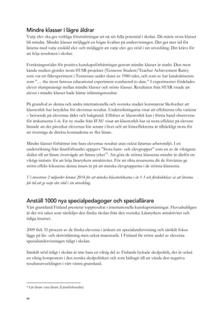 Mindre klasser i lägre åldrar
Varje elev ska ges verkliga förutsättningar att nå sin fulla potential i skolan. Då måste stora klasser
bli mindre. Mindre klasser möjliggör en högre kvalitet på undervisningen. Det ger mer tid för
lärarna med varje enskild elev och möjliggör att varje elev ges stöd i sin utveckling. Det krävs för
att höja resultaten i skolan.
Forskningsstödet för positiva kunskapsförbättringar genom mindre klasser är starkt. Den mest
kända studien gjordes inom STAR-projektet (Tennesse Student/Teacher Achievement Ratio)
som var ett fältexperiment i Tennessee under slutet av 1980-talet, och som av har karaktäriserats
som ”… the most famous educational experiment conducted to date.” I experimentet fördelades
elever slumpmässigt mellan mindre klasser och större klasser. Resultaten från STAR visade att
elever i mindre klasser hade bättre inlärningsresultat.
På grundval av denna och andra internationella och svenska studier konstaterar Skolverket att
klasstorlek har betydelse för elevernas resultat. Undersökningarna visar att effekterna ofta varierar
– beroende på elevernas ålder och bakgrund. Effekter av klasstorlek kan i första hand observeras
för årskurserna 1–6. En ny studie från IFAU visar att klasstorlek har så stora effekter på elevens
lärande att det påverkar elevernas lön senare i livet och att löneeffekterna är tillräckligt stora för
att överstiga de direkta kostnaderna av fler lärare.
Mindre klasser förbättrar inte bara elevernas resultat utan också lärarnas arbetsmiljö. I en
undersökning från lärarförbundet uppgavs ”Stora barn- och elevgrupper” som en av de viktigaste
skälen till att lärare övervägde att lämna yrket18
. Att göra de största klasserna mindre är därför ett
viktigt initiativ för att höja läraryrkets attraktivitet. För att rikta resurserna dit de förväntas ge
störst effekt fokuseras denna insats in på att minska elevgrupperna i de största klasserna.
Vi investerar 2 miljarder kronor 2014 för att minska klasstorlekarna i år 1-3 och förskoleklass så att lärarna
får tid att ge varje elev stöd i sin utveckling.
Anställ 1000 nya specialpedagoger och speciallärare
Vårt grannland Finland presterar toppresultat i internationella kunskapsmätningar. Huvudsakligen
är det två saker som särskiljer den finska skolan från den svenska: Läraryrkets attraktivitet och
tidiga insatser.
2009 fick 35 procent av de finska eleverna i årskurs ett specialundervisning och särskilt fokus
läggs på läs- och skrivinlärning men också matematik. I Finland får störst andel av eleverna
specialundervisningen tidigt i skolan.
Särskilt stöd tidigt i skolan är inte bara en viktig del av Finlands lyckade skolpolitik, det är också
en viktig komponent i den norska skolpolitiken och som bidragit till att vända den negativa
resultatutvecklingen i vårt västra grannland.
18
Låt lärare vara lärare (Lärarförbundet)
66
 