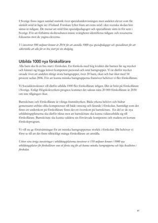 I Sverige finns ingen samlad statistik över specialundervisningen men andelen elever som får
särskilt stöd är lägre än i Finland. Forskare lyfter fram att extra stöd i den svenska skolan bör
sättas in tidigare. De menar att stöd från specialpedagoger och speciallärare sätts in för sent i
Sverige. För att förbättra skolresultaten måste svårigheter identifieras tidigare och resurserna
fokuseras mot de yngsta eleverna.
Vi investerar 500 miljoner kronor år 2014 för att anställa 1000 nya specialpedagoger och speciallärare för att
säkerställa att alla får en bra start på sin skolgång.
Utbilda 1000 nya förskollärare
Alla barn ska få en bra start i förskolan. En förskola med hög kvalitet där barnen lär sig mycket
och känner sig trygga kräver kompetent personal och små barngrupper. Vi är därför mycket
oroade över att andelen riktigt stora barngrupper, över 20 barn, ökar och har ökat med 54
procent sedan 2006. För att kunna minska barngrupperna framöver behöver vi fler förskollärare.
Vi Socialdemokrater vill därför utbilda 1000 fler förskollärare årligen. Det är brist på förskollärare
i Sverige. Enligt Högskoleverkets prognos kommer det saknas nära 20 000 förskollärare år 2030
om inte tillgången ökar.
Barnskötare och förskollärare är viktiga framtidsyrken. Båda yrkena behövs och bidrar
gemensamt utifrån olika kompetenser till både omsorg och lärande i förskolan. Samtidigt som det
finns ett underskott på förskollärare finns det ett överskott på barnskötare. En del av de nya
utbildningsplatserna ska därför riktas mot att barnskötare ska kunna vidareutbilda sig till
förskollärare. Barnskötare ska kunna validera sin förvärvade kompetens och studera ett kortare
förskoleprogram.
Vi vill nu ge förutsättningar för att minska barngruppernas storlek i förskolan. Då behöver vi
först se till att det finns tillräckligt många förskollärare att anställa.
Utöver våra övriga investeringar i utbildningsplatserna investerar vi 110 miljoner kronor i 1000 nya
utbildningsplatser för förskollärare som ett första steg för att kunna minska barngrupperna och höja kvaliteten i
förskolan.
67
 