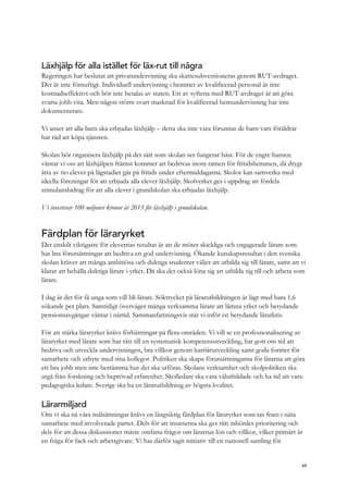 Läxhjälp för alla istället för läx-rut till några
Regeringen har beslutat att privatundervisning ska skattesubventioneras genom RUT-avdraget.
Det är inte förnuftigt. Individuell undervisning i hemmet av kvalificerad personal är inte
kostnadseffektivt och bör inte betalas av staten. Ett av syftena med RUT-avdraget är att göra
svarta jobb vita. Men någon större svart marknad för kvalificerad hemundervisning har inte
dokumenterats.
Vi anser att alla barn ska erbjudas läxhjälp – detta ska inte vara förunnat de barn vars föräldrar
har råd att köpa tjänsten.
Skolan bör organisera läxhjälp på det sätt som skolan ser fungerar bäst. För de yngre barnen
väntar vi oss att läxhjälpen främst kommer att bedrivas inom ramen för fritidshemmen, då drygt
åtta av tio elever på lågstadiet går på fritids under eftermiddagarna. Skolor kan samverka med
ideella föreningar för att erbjuda alla elever läxhjälp. Skolverket ges i uppdrag att fördela
stimulansbidrag för att alla elever i grundskolan ska erbjudas läxhjälp.
Vi investerar 100 miljoner kronor år 2013 för läxhjälp i grundskolan.
Färdplan för läraryrket
Det enskilt viktigaste för elevernas resultat är att de möter skickliga och engagerade lärare som
har bra förutsättningar att bedriva en god undervisning. Ökande kunskapsresultat i den svenska
skolan kräver att många ambitiösa och duktiga studenter väljer att utbilda sig till lärare, samt att vi
klarar att behålla duktiga lärare i yrket. Då ska det också löna sig att utbilda sig till och arbeta som
lärare.
I dag är det för få unga som vill bli lärare. Söktrycket på lärarutbildningen är lågt med bara 1,6
sökande per plats. Samtidigt överväger många verksamma lärare att lämna yrket och betydande
pensionsavgångar väntar i närtid. Sammanfattningsvis står vi inför en betydande lärarkris.
För att stärka läraryrket krävs förbättringar på flera områden. Vi vill se en professionalisering av
läraryrket med lärare som har rätt till en systematisk kompetensutveckling, har gott om tid att
bedriva och utveckla undervisningen, bra villkor genom karriärutveckling samt goda former för
samarbete och utbyte med sina kollegor. Politiken ska skapa förutsättningarna för lärarna att göra
ett bra jobb men inte bestämma hur det ska utföras. Skolans verksamhet och skolpolitiken ska
utgå från forskning och beprövad erfarenhet. Skolledare ska vara välutbildade och ha tid att vara
pedagogiska ledare. Sverige ska ha en lärarutbildning av högsta kvalitet.
Lärarmiljard
Om vi ska nå våra målsättningar krävs en långsiktig färdplan för läraryrket som tas fram i nära
samarbete med involverade parter. Dels för att insatserna ska ges rätt inbördes prioritering och
dels för att dessa diskussioner måste omfatta frågor om lärarnas lön och villkor, vilket primärt är
en fråga för fack och arbetsgivare. Vi har därför tagit initiativ till en nationell samling för
69
 