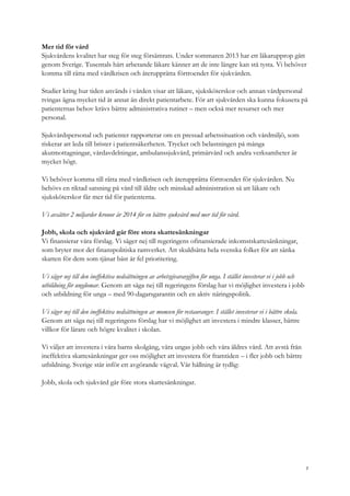 Mer tid för vård
Sjukvårdens kvalitet har steg för steg försämrats. Under sommaren 2013 har ett läkarupprop gått
genom Sverige. Tusentals hårt arbetande läkare känner att de inte längre kan stå tysta. Vi behöver
komma till rätta med vårdkrisen och återupprätta förtroendet för sjukvården.
Studier kring hur tiden används i vården visar att läkare, sjuksköterskor och annan vårdpersonal
tvingas ägna mycket tid åt annat än direkt patientarbete. För att sjukvården ska kunna fokusera på
patienternas behov krävs bättre administrativa rutiner – men också mer resurser och mer
personal.
Sjukvårdspersonal och patienter rapporterar om en pressad arbetssituation och vårdmiljö, som
riskerar att leda till brister i patientsäkerheten. Trycket och belastningen på många
akutmottagningar, vårdavdelningar, ambulanssjukvård, primärvård och andra verksamheter är
mycket högt.
Vi behöver komma till rätta med vårdkrisen och återupprätta förtroendet för sjukvården. Nu
behövs en riktad satsning på vård till äldre och minskad administration så att läkare och
sjuksköterskor får mer tid för patienterna.
Vi avsätter 2 miljarder kronor år 2014 för en bättre sjukvård med mer tid för vård.
Jobb, skola och sjukvård går före stora skattesänkningar
Vi finansierar våra förslag. Vi säger nej till regeringens ofinansierade inkomstskattesänkningar,
som bryter mot det finanspolitiska ramverket. Att skuldsätta hela svenska folket för att sänka
skatten för dem som tjänar bäst är fel prioritering.
Vi säger nej till den ineffektiva nedsättningen av arbetsgivaravgiften för unga. I stället investerar vi i jobb och
utbildning för ungdomar. Genom att säga nej till regeringens förslag har vi möjlighet investera i jobb
och utbildning för unga – med 90-dagarsgarantin och en aktiv näringspolitik.
Vi säger nej till den ineffektiva nedsättningen av momsen för restauranger. I stället investerar vi i bättre skola.
Genom att säga nej till regeringens förslag har vi möjlighet att investera i mindre klasser, bättre
villkor för lärare och högre kvalitet i skolan.
Vi väljer att investera i våra barns skolgång, våra ungas jobb och våra äldres vård. Att avstå från
ineffektiva skattesänkningar ger oss möjlighet att investera för framtiden – i fler jobb och bättre
utbildning. Sverige står inför ett avgörande vägval. Vår hållning är tydlig:
Jobb, skola och sjukvård går före stora skattesänkningar.
7
 