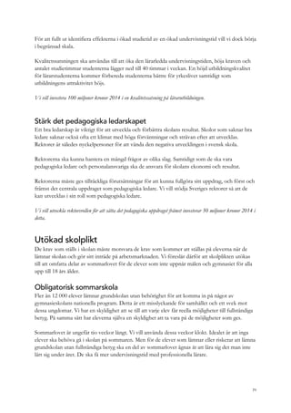 För att fullt ut identifiera effekterna i ökad studietid av en ökad undervisningstid vill vi dock börja
i begränsad skala.
Kvalitetssatsningen ska användas till att öka den lärarledda undervisningstiden, höja kraven och
antalet studietimmar studenterna lägger ned till 40 timmar i veckan. En höjd utbildningskvalitet
för lärarstudenterna kommer förbereda studenterna bättre för yrkeslivet samtidigt som
utbildningens attraktivitet höjs.
Vi vill investera 100 miljoner kronor 2014 i en kvalitetssatsning på lärarutbildningen.
Stärk det pedagogiska ledarskapet
Ett bra ledarskap är viktigt för att utveckla och förbättra skolans resultat. Skolor som saknar bra
ledare saknar också ofta ett klimat med höga förväntningar och strävan efter att utvecklas.
Rektorer är således nyckelpersoner för att vända den negativa utvecklingen i svensk skola.
Rektorerna ska kunna hantera en mängd frågor av olika slag. Samtidigt som de ska vara
pedagogiska ledare och personalansvariga ska de ansvara för skolans ekonomi och resultat.
Rektorerna måste ges tillräckliga förutsättningar för att kunna fullgöra sitt uppdrag, och först och
främst det centrala uppdraget som pedagogiska ledare. Vi vill stödja Sveriges rektorer så att de
kan utvecklas i sin roll som pedagogiska ledare.
Vi vill utveckla rektorsrollen för att sätta det pedagogiska uppdraget främst investerar 50 miljoner kronor 2014 i
detta.
Utökad skolplikt
De krav som ställs i skolan måste motsvara de krav som kommer att ställas på eleverna när de
lämnar skolan och gör sitt inträde på arbetsmarknaden. Vi föreslår därför att skolplikten utökas
till att omfatta delar av sommarlovet för de elever som inte uppnår målen och gymnasiet för alla
upp till 18 års ålder.
Obligatorisk sommarskola
Fler än 12 000 elever lämnar grundskolan utan behörighet för att komma in på något av
gymnasieskolans nationella program. Detta är ett misslyckande för samhället och ett svek mot
dessa ungdomar. Vi har en skyldighet att se till att varje elev får reella möjligheter till fullständiga
betyg. På samma sätt har eleverna själva en skyldighet att ta vara på de möjligheter som ges.
Sommarlovet är ungefär tio veckor långt. Vi vill använda dessa veckor klokt. Idealet är att inga
elever ska behöva gå i skolan på sommaren. Men för de elever som lämnar eller riskerar att lämna
grundskolan utan fullständiga betyg ska en del av sommarlovet ägnas åt att lära sig det man inte
lärt sig under året. De ska få mer undervisningstid med professionella lärare.
71
 