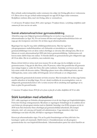 Den utökade undervisningstiden under sommaren ska enligt vårt förslag gälla elever i årskurserna
6-9. Dessa elever ska ges utökad undervisningstid om upp till 20 dagar under sommaren.
Skolplikten omfattar alltså, med vårt förslag, delar av sommarlovet.
Vi vill investera 50 miljoner kronor 2014, utöver regeringens 78 miljoner kronor, i att förlänga skolplikten under
sommaren för barn som inte når målen.
Svensk arbetsmarknad kräver gymnasieutbildning
Arbetslösa unga utan fullgjord gymnasieutbildning har en mycket svag situation på
arbetsmarknaden (se figur 30). För att komma till rätta med ungdomsarbetslösheten krävs att
unga ges den kompetens som krävs för att klara sig på arbetsmarknaden.
Regeringen har steg för steg sänkt utbildningsambitionerna. Man har tagit bort
yrkesprogrammens studieförberedelser och förbereder en introduktion av ettåriga
gymnasieutbildningar trots att detta varken efterfrågas av eleverna eller arbetsgivarna. Det är ett
faktum att svensk arbetsmarknad på 2000-talet kräver gymnasieutbildning. Ambitionerna och
kraven måste därför höjas inte sänkas. Vi föreslår därför att gymnasieskolan görs obligatorisk upp
till 18 års ålder. Det är ett ambitiöst, men realistiskt steg.
Denna reform behöver mötas med stora insatser för att alla unga ska ha möjlighet att nå en
gymnasieexamen. I dag går de allra flesta, cirka 99 procent, vidare från grundskolan till gymnasiet
men många hoppar av under det första eller andra studieåret. Samtidigt som kraven på de unga
höjs måste stödet till eleverna stärkas. Tillräckliga platser inom olika utbildningsformer, såsom
folkhögskolan, måste också ställas till förfogande vid ett införande av ett obligatorium.
En obligatorisk gymnasieskola kommer att kräva resurser. Men kostnaden för att låta unga hamna
utanför arbetslivet är betydligt högre. För att i detalj överblicka de investeringsbehov som en
obligatorisk gymnasieskola kräver vill vi avsätta resurser till en utredning med uppdraget att ta
fram en plan för genomförandet.
Vi investerar 10 miljoner kronor 2014 för att ta fram en plan för att utöka skolplikten till 18 års ålder.
Stärk kontakten med arbetslivet
2011 valde regeringen att förändra yrkesprogrammen så att de inte längre ger högskolebehörighet.
Förra året föreslogs ettårsgymnasium. Resultatet av regeringens förändringar är att andelen elever
som börjar på yrkesprogram minskat med en fjärdedel. Samtidigt visar SCB:s prognos att det år
2030 inom flera branscher finns efterfrågan på gymnasieutbildad arbetskraft, till exempel
industrin, vård- och omsorg och handel och administration. Unga människor väljer bort
utbildningar som leder till jobb, till följd av regeringens förändringar.
Kraven på arbetsmarknaden stiger. För att ha goda förutsättningar att hitta jobb krävs bra
kunskaper i språk och matematik. Därför kräver vi Socialdemokrater att alla program i
gymnasieskolan ska vara högskoleförberedande. Arbetsmarknadens parter har också framfört att
72
 