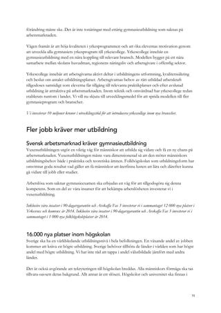 förändring måste ske. Det är inte tonåringar med ettårig gymnasieutbildning som saknas på
arbetsmarknaden.
Vägen framåt är att höja kvaliteten i yrkesprogrammen och att öka elevernas motivation genom
att utveckla alla gymnasiets yrkesprogram till yrkescollege. Yrkescollege innebär en
gymnasieutbildning med en nära koppling till relevant bransch. Modellen bygger på ett nära
samarbete mellan skolans huvudman, regionens näringsliv och arbetsgivare i offentlig sektor.
Yrkescollege innebär att arbetsgivarna aktivt deltar i utbildningens utformning, kvalitetssäkring
och beslut om antalet utbildningsplatser. Arbetsgivarnas behov av rätt utbildad arbetskraft
tillgodoses samtidigt som eleverna får tillgång till relevanta praktikplatser och efter avslutad
utbildning är attraktiva på arbetsmarknaden. Inom teknik och omvårdnad har yrkescollege redan
etablerats runtom i landet. Vi vill nu skjuta till utvecklingsmedel för att sprida modellen till fler
gymnasieprogram och branscher.
Vi investerar 10 miljoner kronor i utvecklingsstöd för att introducera yrkescollege inom nya branscher.
Fler jobb kräver mer utbildning
Svensk arbetsmarknad kräver gymnasieutbildning
Vuxenutbildningen utgör en viktig väg för människor att utbilda sig vidare och få en ny chans på
arbetsmarknaden. Vuxenutbildningen måste vara dimensionerad så att den möter människors
utbildningsbehov både i praktiska och teoretiska ämnen. Folkhögskolan som utbildningsform har
omvittnat goda resultat vad gäller att få människor att återfinna lusten att lära och därefter kunna
gå vidare till jobb eller studier.
Arbetslösa som saknar gymnasieexamen ska erbjudas en väg för att tillgodogöra sig denna
kompetens. Som en del av våra insatser för att bekämpa arbetslösheten investerar vi i
vuxenutbildning.
Inklusive våra insatser i 90-dagarsgarantin och Avskaffa Fas 3 investerar vi i sammantaget 12 000 nya platser i
Yrkesvux och komvux år 2014. Inklusive våra insatser i 90-dagarsgarantin och Avskaffa Fas 3 investerar vi i
sammantaget i 1 000 nya folkhögskoleplatser år 2014.
16.000 nya platser inom högskolan
Sverige ska ha en världsledande utbildningsnivå i hela befolkningen. En växande andel av jobben
kommer att kräva en högre utbildning. Sverige behöver tillhöra de länder i världen som har högst
andel med högre utbildning. Vi har inte råd att tappa i andel välutbildade jämfört med andra
länder.
Det är också avgörande att rekryteringen till högskolan breddas. Alla människors förmåga ska tas
tillvara oavsett deras bakgrund. Allt annat är ett slöseri. Högskolor och universitet ska finnas i
73
 