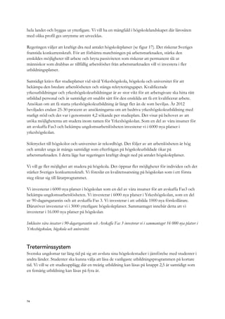 hela landet och byggas ut ytterligare. Vi vill ha en mångfald i högskolelandskapet där lärosäten
med olika profil ges utrymme att utvecklas.
Regeringen väljer att kraftigt dra ned antalet högskoleplatser (se figur 17). Det riskerar Sveriges
framtida konkurrenskraft. För att förbättra matchningen på arbetsmarknaden, stärka den
enskildes möjligheter till arbete och bryta passiviteten som riskerar att permanent slå ut
människor som drabbas av tillfällig arbetslöshet från arbetsmarknaden vill vi investera i fler
utbildningsplatser.
Samtidigt krävs fler studieplatser vid såväl Yrkeshögskola, högskola och universitet för att
bekämpa den bredare arbetslösheten och stänga rekryteringsgapet. Kvalificerade
yrkesutbildningar och yrkeshögskoleutbildningar är av stor vikt för att arbetsgivare ska hitta rätt
utbildad personal och är samtidigt ett snabbt sätt för den enskilda att få ett kvalificerat arbete.
Ansökan om att få starta yrkeshögskoleutbildning är långt fler än de som beviljas. År 2012
beviljades endast 25-30 procent av ansökningarna om att bedriva yrkeshögskoleutbildning med
statligt stöd och det var i genomsnitt 4,2 sökande per studieplats. Det visar på behovet av att
utöka möjligheterna att studera inom ramen för Yrkeshögskolan. Som en del av våra insatser för
att avskaffa Fas3 och bekämpa ungdomsarbetslösheten investerar vi i 6000 nya platser i
yrkeshögskolan.
Söktrycket till högskolor och universitet är rekordhögt. Det följer av att arbetslösheten är hög
och antalet unga är många samtidigt som efterfrågan på högskoleutbildade ökar på
arbetsmarknaden. I detta läge har regeringen kraftigt dragit ned på antalet högskoleplatser.
Vi vill ge fler möjlighet att studera på högskola. Det öppnar fler möjligheter för individen och det
stärker Sveriges konkurrenskraft. Vi föreslår en kvalitetssatsning på högskolan som i ett första
steg riktar sig till lärarprogrammet.
Vi investerar i 6000 nya platser i högskolan som en del av våra insatser för att avskaffa Fas3 och
bekämpa ungdomsarbetslösheten. Vi investerar i 6000 nya platser i Yrkeshögskolan, som en del
av 90-dagarsgarantin och att avskaffa Fas 3. Vi investerar i att utbilda 1000 nya förskollärare.
Därutöver investerar vi i 3000 ytterligare högskoleplatser. Sammantaget innebär detta att vi
investerar i 16.000 nya platser på högskolan
Inklusive våra insatser i 90-dagarsgarantin och Avskaffa Fas 3 investerar vi i sammantaget 16 000 nya platser i
Yrkeshögskolan, högskola och universitet.
Treterminssystem
Svenska ungdomar tar lång tid på sig att avsluta sina högskolestudier i jämförelse med studenter i
andra länder. Studenter ska kunna välja att läsa de vanligaste utbildningsprogrammen på kortare
tid. Vi vill se ett studieupplägg där en treårig utbildning kan läsas på knappt 2,5 år samtidigt som
en femårig utbildning kan läsas på fyra år.
74
 