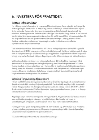 6. INVESTERA FÖR FRAMTIDEN
Bättre infrastruktur
En väl fungerande infrastruktur är en av grundförutsättningarna för att nå målet att Sverige ska
ha Europas lägsta arbetslöshet år 2020. I dag lämnar kvaliteten på svensk infrastruktur mycket i
övrigt att önska. Det svenska järnvägssystemet präglas av både bristande kapacitet och låg
robusthet. Punktligheten och förtroendet för järnvägen visar mycket dåliga siffror. Så här kan det
inte fortsätta. Järnvägens organisation ska ses över för att bli mer effektiv och sammanhållen. Vi
har höga ambitioner när det gäller underhåll och nyinvesteringar i järnväg. Svenska folket
förtjänar en järnväg som fungerar. Vinnarna på en sådan politik är arbetspendlarna,
exportindustrin, miljön och klimatet.
I vår infrastrukturmotion från november 2012 har vi anslagit betydande resurser till vägar och
järnvägar fram till 2025. Insatser som höjer trafiksäkerheten och förbättrar bärigheten på de vägar
som är viktigast för skogs- och basindustrin ges hög prioritet. Skogsindustrin förlorar betydande
belopp på grund av bristande bärighet. Regeringens ovilja till investeringar står näringslivet dyrt.
Vi föreslår också investeringar i nya höghastighetsbanor. Till skillnad från regeringen vill vi
dimensionera de nya järnvägarna för höghastighetståg som klarar hastigheter över 300 km/h.
Denna standard används sedan länge ute i Europa. Det är mer kostandseffektivt än regeringens
förslag, bättre för pendlarna och är även det alternativ som förespråkas av Trafikverkets egna
experter. Flera nya sträckningar skulle kunna byggas som frigör kapacitet för godstrafik och
vidgar arbetsmarknadsregionerna för pendlarna.
Satsning för punktliga tåg året om
För att snabbt förbättra järnvägens robusthet och se till att fler tåg ska gå och komma fram i tid
föreslår vi en särskild satsning för järnvägsunderhåll. Det är särskilt angeläget inför kommande
vintrar. Många pendlare fick frysa på perrongerna under den stränga vintern 2012/2013. Inför
den kommande vintern talar Trafikverket om att tågavgångarna kan komma glesas ut så fort mer
omfattande vinterväder är i annalkande
Regeringen väljer att minska anslagen till järnvägsunderhåll. Vi gör tvärtom. Det behövs resurser
som snabbt ökar järnvägens robusthet och tillförlitlighet. Det handlar om byten av
kontaktledningar, uppgradera växlar så de kan förses med värme och även byta ut räls.
Satsningen väntas ge en mer punktlig trafik och färre inställda tåg. Det främjar både pendlarna
och exportindustrins godstransporter. Dessutom skapar satsningen jobb i järnvägsbranschen.
Underhållsarbeten är jämförelsevis personalintensiva.
Vi avsätter 686 miljoner kronor till drift och underhåll av järnvägen
76
 