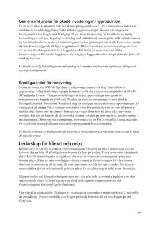 Gemensamt ansvar för ökade investeringar i nyproduktion
Vi vill se en ökad konkurrens och fler aktörer på byggmarknaden - men ekonomiska risker kan
innebära att enskilda byggherrar håller tillbaka bygginvesteringar. Genom väl fungerande
kreditgarantier kan byggherren få tillgång till mer säker finansiering. Vi föreslår att en statlig
förhandlingsperson ges i uppdrag att, i dialog med bostadsmarknadens parter och centrala aktörer
på finansmarknaderna, se över förutsättningarna för hur garantisystemet skulle kunna understödja
ett ökat bostadsbyggande till lägre byggkostnader. Rätt utformat kan systemet också ge starkare
drivkrafter för ökad produktivitet i byggsektorn. Ett stärkt garantisystem kan stärka
förutsättningarna för mindre byggherrar att ta sig in på byggmarknaden och på detta sätt bidra till
ökad konkurrens.
Vi föreslår en statlig förhandlingsperson med uppdrag att i samarbete med branschen utforma ett välfungerande
system för kreditgarantier.
Kreditgarantier för renovering
Så mycket som cirka 650 000 lägenheter i miljonprogrammen står idag i akut behov av
upprustning. Enligt beräkningar uppgår kostnaderna för det totala renoveringsbehovet till 240-
300 miljarder kronor. Tidigare utvärderingar av större upprustningar som gjorts av
bostadsområden byggda på 1960- och 70-talen har visat att investeringarna inte alltid är
företagsekonomiskt lönsamma. Resultatet idag blir antingen att de omfattande upprustningar och
möjligheter till energieffektiviseringar som behövs inte blir gjorda eller att det sker till priset av
kraftigt höjda hyror som resulterar i hyresgäster tvingas flytta runt till ännu icke renoverade
bostäder. Ett sätt att hantera de ekonomiska riskerna och dela på ansvaret är att utställa statliga
kreditgarantier. Därutöver ska extratjänster, som resultat av att Fas 3 avskaffas, kunna användas
för att få höja boendekvaliteten inom miljonprogrammets bostadsområden.
Vi föreslår inrättande av kreditgarantier för renovering av hyresfastigheter från rekordåren inom en ram på totalt
20 miljarder kronor.
Ledarskap för klimat och miljö
Klimatfrågan är vår tids ödesfråga. Om temperaturen fortsätter att stiga i samma takt som nu
kommer det att leda till allvarliga konsekvenser för livet på jorden. Vi ser dessutom en pågående
global kris för den biologiska mångfalden, där en av de största artutrotningarna i planetens
historia pågår. Nätet av arter som bygger våra ekosystem är förutsättningen för vår existens
eftersom de producerar all vår mat, allt vårt rena vatten och allt det syre vi andas. Nu krävs ett
sammanhållet globalt och nationellt politiskt arbete för att säkra en god miljö även i framtiden.
Glappet mellan vad klimatforskningen säger att vi ska göra och de politiska åtgärder som sker
internationellt växer. Vi är på väg mot en värld med stigande temperaturer och där
förutsättningarna för mänskligt liv försämras.
Vårt vägval är odiskutabelt. Ökningen av växthusgaser i atmosfären måste upphöra. Vi står inför
en omställning. Från ett samhälle som bygger på fossila bränslen, till ett som bygger på det
förnybara.
79
 
